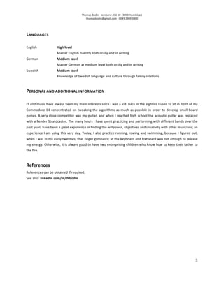 Thomas	
  Bodin	
  ·∙	
  Jernbane	
  Allé	
  10	
  ·∙	
  3050	
  Humlebæk	
  
                                                                 thomasbodin@gmail.com	
  ·∙	
  0045	
  2989	
  0900	
  




LANGUAGES	
  
	
  
English	
                         High	
  level	
  
                                  Master	
  English	
  fluently	
  both	
  orally	
  and	
  in	
  writing	
  	
  
German	
                          Medium	
  level	
  
                                  Master	
  German	
  at	
  medium	
  level	
  both	
  orally	
  and	
  in	
  writing	
  
Swedish	
                         Medium	
  level	
  
                                  Knowledge	
  of	
  Swedish	
  language	
  and	
  culture	
  through	
  family	
  relations	
  
	
  
PERSONAL	
  AND	
  ADDITIONAL	
  INFORMATION	
  
	
  
IT	
  and	
  music	
  have	
  always	
  been	
  my	
  main	
  interests	
  since	
  I	
  was	
  a	
  kid.	
  Back	
  in	
  the	
  eighties	
  I	
  used	
  to	
  sit	
  in	
  front	
  of	
  my	
  
Commodore	
   64	
   concentrated	
   on	
   tweaking	
   the	
   algorithms	
   as	
   much	
   as	
   possible	
   in	
   order	
   to	
   develop	
   small	
   board	
  
games.	
  A	
  very	
  close	
  competitor	
  was	
  my	
  guitar,	
  and	
  when	
  I	
  reached	
  high	
  school	
  the	
  acoustic	
  guitar	
  was	
  replaced	
  
with	
  a	
  Fender	
  Stratocaster.	
  The	
  many	
  hours	
  I	
  have	
  spent	
  practicing	
  and	
  performing	
  with	
  different	
  bands	
  over	
  the	
  
past	
  years	
  have	
  been	
  a	
  great	
  experience	
  in	
  finding	
  the	
  willpower,	
  objectives	
  and	
  creativity	
  with	
  other	
  musicians;	
  an	
  
experience	
  I	
  am	
  using	
  this	
  very	
  day.	
  Today,	
  I	
  also	
  practice	
  running,	
  rowing	
  and	
  swimming,	
  because	
  I	
  figured	
  out,	
  
when	
  I	
  was	
  in	
  my	
  early	
  twenties,	
  that	
  finger	
  gymnastic	
  at	
  the	
  keyboard	
  and	
  fretboard	
  was	
  not	
  enough	
  to	
  release	
  
my	
  energy.	
   Otherwise,	
  it	
  is	
  always	
  good	
  to	
  have	
  two	
  enterprising	
  children	
  who	
  know	
  how	
  to	
  keep	
  their	
  father	
  to	
  
the	
  fire.	
  
	
  
References	
  
References	
  can	
  be	
  obtained	
  if	
  required.	
  
See	
  also:	
  linkedin.com/in/thbodin	
  




	
                                                                                                                                                                                             3	
  

	
  
 