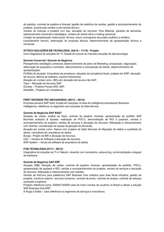 de pedidos, controle de pipeline e forecast, gestão de relatórios de vendas, gestão e acompanhamento de
projetos, suporte pós-vendas e pré-vendas técnico.
Vendas de licenças e projetos turn key, alocação de recursos Time Material, geração de demanda,
relacionamento comercial e estratégico, carteira de cliente ativa e mailing comercial.
Criação de apresentação institucional, técnica, macro cronograma de projeto analítico e sintético.
Levantamento técnico, elaboração de proposta técnica, desenvolvimento de apresentação técnica e
comercial.
SYTECH SOLUÇÕES EM TECNOLOGIA. (04/14 – 11/14) - Projeto
Uma integradora de soluções em TI, focada em prover ao mercado soluções de alta tecnologia.
Gerente Comercial / Gerente de Negócios
Planejamento estratégico comercial, desenvolvimento de plano de Marketing, prospecção, negociação,
elaboração de propostas e contratos, relacionamento e manutenção de cliente, desenvolvimento de
apresentações.
Portfólio de atuação: Consultoria de processos, soluções de compliance fiscal, projetos em ERP, alocação
de recurso, fábrica de software, suporte treinamento.
Atuação em contas como: JBS com alocação de recurso não SAP.
Tigre – Alocação de recursos SAP
Duratex – Projetos Fiscais GRC SAP.
Herbalife – Projetos em compliance.
FIRST DECISION TEC INOVADORAS. (06/12 – 04/14)
Empresa parceira SAP Gold, focada em soluções na área de inteligência empresarial (Business
Intelligence), referência no segmento com soluções de Data Service.
Gerente de Negócios SAP BA&T
Geração de visitas, análise de Swot, controle de pipeline, forecast, apresentação de portfólio SAP
Business analytics & Sybase, realização de POC’s, demonstração de ROI e payback, vendas e
acompanhamento de projetos, vendas de serviços e alocação de recursos, fidelização e relacionamento
com clientes, coordenação de equipe de geração de demanda.
Atuação em contas como: Natura com projetos de Data Services de Migração de dados e qualidade de
dados, consultoria em arquitetura de dados.
Bunge - Projeto de BW e alocação de recursos.
UOL – Vendas de Software e alocação de recursos.
ADP System – Venda de software de arquitetura de dados.
IT2B TECNOLOGIA (01/11 - 06/12)
Integradora de soluções de TI e Telecom, atuando com consultoria, outsourcing, comercialização e aluguel
de hardware.
Gerente de Negócios SAP ERP
Atuação SMB, Geração de visitas, controle de pipeline, forecast, apresentação de portfólio, POC’s,
apresentação de payback e ROI, vendas e acompanhamento de projetos, vendas de serviços e alocação
de recursos, fidelização e relacionamento com clientes.
Vendas de Add’ons para plataforma SAP Business One voltados para área fiscal tributária, gestão de
projetos, comércio exterior, recursos humanos, controle de ponto, controle de acesso, controle de estoque
avançado e logística.
Projetos referência como: SANKO-SIDER case de maior número de usuários no Brasil a utilizar a solução
SAP Business One ERP.
A Aluga a Solda – case referência no segmento de serviços e manufatura.
 