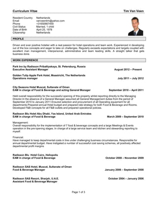Curriculum Vitae                                                                                    Tim Van Veen

Resident Country     Netherlands
Email                vanveentim@yahoo.com
Phone                +31650667459
Civil Status         Married, 1 child
Date of Birth        April 25, 1978
Citizenship          Netherlands

PROFILE

Driven and ever positive hotelier with a real passion for hotel operations and team work. Experienced in developing
out of the box concepts and eager to take on challenges. Regularly exceeds expectations and targets coupled with
excellent man management, interpersonal, administrative and team leading skills. A straight talker that gets
business done.

WORK EXPERIENCE

Park Inn by Radisson Pribaltiyskaya, St. Petersburg, Russia
Executive Assistant Manager                                                                 August 2012 – Present

Golden Tulip Apple Park Hotel, Maastricht, The Netherlands
Operations manager                                                                             July 2011 – July 2012


City Seasons Hotel Muscat, Sultanate of Oman
EAM in charge of Food & Beverage and acting General Manager                            September 2010 – April 2011

Held overall responsibility for the successful opening of this property whilst reporting directly to the Managing
Director.In the absence of a General Manager assumed all General Management duties from the period of
September 2010 to January 2011.Ensured selection and procurement of all Operating equipment for all
departments.Prepared annual Hotel budget and prepared rate strategy for both Food & Beverage and Rooms.
Developed F&B concepts for all F&B outlets and prepared operational policies.

Radisson Blu Hotel Abu Dhabi, Yas Island, United Arab Emirates
EAM in charge of Food & Beverage                                                     March 2009 – September 2010

Management:
Overall responsibility for the implementation of 7 food & beverage concepts and a large Meetings & Events
operation in the pre-opening stages. In charge of a large service team and kitchen and stewarding reporting to
myself.

Financial:
Have managed to keep departmental costs in line under challenging business circumstances. Responsible for
annual departmental budget. Have instigated a number of successful cost saving schemes, all positively affected
departmental profit margins


Radisson Blu Hotel Cairo, Heliopolis
EAM in charge of Food & Beverage                                                    October 2008 – November 2009


Radisson SAS Hotel, Muscat, Sultanate of Oman
Food & Beverage Manager                                                            January 2006 – September 2008


Radisson SAS Resort, Sharjah, U.A.E.                                                  October 2004 – January 2006
Assistant Food & Beverage Manager



                                                     Page 1 of 3
 