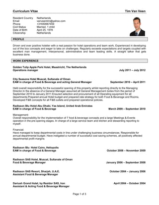 Curriculum Vitae                                                                                    Tim Van Veen

Resident Country     Netherlands
Email                vanveentim@yahoo.com
Phone                +31650667459
Civil Status         Married, 1 child
Date of Birth        April 25, 1978
Citizenship          Netherlands

PROFILE

Driven and ever positive hotelier with a real passion for hotel operations and team work. Experienced in developing
out of the box concepts and eager to take on challenges. Regularly exceeds expectations and targets coupled with
excellent man management, interpersonal, administrative and team leading skills. A straight talker that gets
business done.

WORK EXPERIENCE

Golden Tulip Apple Park Hotel, Maastricht, The Netherlands
Operations manager                                                                             July 2011 – July 2012


City Seasons Hotel Muscat, Sultanate of Oman
EAM in charge of Food & Beverage and acting General Manager                            September 2010 – April 2011

Held overall responsibility for the successful opening of this property whilst reporting directly to the Managing
Director.In the absence of a General Manager assumed all General Management duties from the period of
September 2010 to January 2011.Ensured selection and procurement of all Operating equipment for all
departments.Prepared annual Hotel budget and prepared rate strategy for both Food & Beverage and Rooms.
Developed F&B concepts for all F&B outlets and prepared operational policies.

Radisson Blu Hotel Abu Dhabi, Yas Island, United Arab Emirates
EAM in charge of Food & Beverage                                                     March 2009 – September 2010

Management:
Overall responsibility for the implementation of 7 food & beverage concepts and a large Meetings & Events
operation in the pre-opening stages. In charge of a large service team and kitchen and stewarding reporting to
myself.

Financial:
Have managed to keep departmental costs in line under challenging business circumstances. Responsible for
annual departmental budget. Have instigated a number of successful cost saving schemes, all positively affected
departmental profit margins


Radisson Blu Hotel Cairo, Heliopolis
EAM in charge of Food & Beverage                                                    October 2008 – November 2009


Radisson SAS Hotel, Muscat, Sultanate of Oman
Food & Beverage Manager                                                            January 2006 – September 2008


Radisson SAS Resort, Sharjah, U.A.E.                                                  October 2004 – January 2006
Assistant Food & Beverage Manager


Dariush Grand Hotel, by Rezidor SAS, Iran                                                 April 2004 – October 2004
Assistant & Acting Food & Beverage Manager

                                                     Page 1 of 3
 