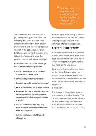 The interviewer will be impressed if
you have salient questions about the
company. You could also ask about
career progression but don’t let your
questioning in this respect eclipse your
interest in the position under offer.
Employers will not want someone who
is keen to move on and leave the
position as soon as they are employed.
Below are some areas that you might
like to cover with your questions:
• Ask the interviewer out of courtesy
if you may take down notes.
• Why is this opportunity available?
• How will my performance be measured?
• What are the longer-term opportunities?
• How does the role fit into the structure
of the department and how does the
department fit into the organisation as
a whole?
• Ask the interviewer how long they
have been with the company and what
their background is.
• Ask the interviewer what the next
step will be.
Make sure you allow plenty of time for
the interview to be carried out. Always
remain positive and affirm your
continued interest in the position.
AFTER THE INTERVIEW
If you have been unable to take notes
during the interview write a few notes
down as soon as you can, so as not to
forget any important information you
may need for the next stage.
Send a letter thanking the interviewer
for their time. This will allow you
another opportunity to express your
enthusiasm and interest in the role. Re-
affirm issues raised at the interview, if
you think it
is necessary.
If, at the end of the process you are
unsuccessful, try to find out why. This
could prove invaluable for the future as
you can address any problems and
move on to your next interview with
more confidence. Above all, be positive.
04
 