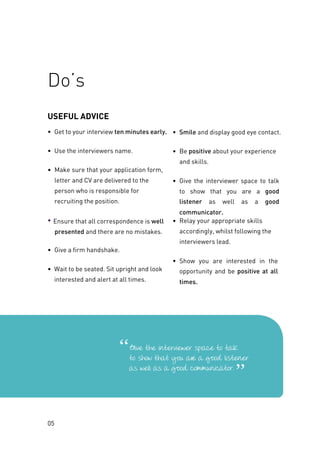 USEFUL ADVICE
• Get to your interview ten minutes early.
• Use the interviewers name.
• Make sure that your application form,
letter and CV are delivered to the
person who is responsible for
recruiting the position.
• Ensure that all correspondence is well
presented and there are no mistakes.
• Give a firm handshake.
• Wait to be seated. Sit upright and look
interested and alert at all times.
• Smile and display good eye contact.
• Be positive about your experience
and skills.
• Give the interviewer space to talk
to show that you are a good
listener as well as a good
communicator.
• Relay your appropriate skills
accordingly, whilst following the
interviewers lead.
• Show you are interested in the
opportunity and be positive at all
times.
05
Do’s
 