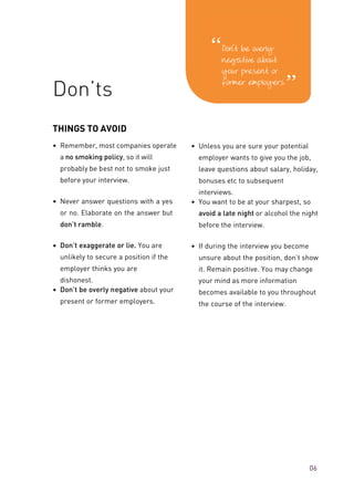 THINGS TO AVOID
• Remember, most companies operate
a no smoking policy, so it will
probably be best not to smoke just
before your interview.
• Never answer questions with a yes
or no. Elaborate on the answer but
don’t ramble.
• Don’t exaggerate or lie. You are
unlikely to secure a position if the
employer thinks you are
dishonest.
• Don’t be overly negative about your
present or former employers.
• Unless you are sure your potential
employer wants to give you the job,
leave questions about salary, holiday,
bonuses etc to subsequent
interviews.
• You want to be at your sharpest, so
avoid a late night or alcohol the night
before the interview.
• If during the interview you become
unsure about the position, don’t show
it. Remain positive. You may change
your mind as more information
becomes available to you throughout
the course of the interview.
06
Don’ts
 