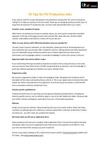 CV Tips for ITV Production Jobs
If you want to work for a major broadcaster and production company like ITV, you’ll need a great
‘selling’ CV to help you stand out from the crowd. These tips are designed to help you tailor your CV
to get that-all important TV production job; one that could substantially further your career.

Go with a clean, standard CV layout.

While there’s no perfect way to ensure a perfect alyout, you won’t go far wrong with a standard
approach. At the top of the page put your name and job title, along with your contact mobile
number, email address and link(s) to a show reel if you have one.

What are your primary skills? Which broadcasters have you worked for?

You don’t need a mission statement, so next should be a bullet point list of the broadcasters you
have worked for and your primary skills. Include the cameras, editing systems and other equipment
you are comfortable using. Include any awards won, relevant experience and other useful
information such as languages spoken, or specialist knowledge in sectors like science or the arts.

Experience both near and far afield is a plus.

If you have foreign filming or production experience include it here, along with any current travel
visas you possess. Round this section off with any general skills you possess, such as knowledge of
particular software packages and whether you have a driving licence.

Programme credits

Set out your programme credits in reverse chronological order. Alongside each should be a brief
description of the show and exactly what you did on it. This is your opportunity to demonstrate what
impact you had on the production of a programme. If you have any press reviews, or testimonials
from an executive involved, include them here.

Industry-specific qualifications

Towards the end of your CV, describe your training and educational qualifications, including any
industry-specific courses, such as technical, legal, or any to do with health and safety. Follow up with
your GCSEs, A-levels and degrees, particularly if you are a TV production graduate.

Referees

Finally, list at least two referees. These should be from your most recent credits. Check that these
nominees are willing to give you references, and have a good idea in advance of what they’re likely
say about you - you don’t want any unexpected surprises.

Be honest when you fill out an application form.

Many companies will ask you to complete online application forms. Answer the questions honestly
and always make sure you are applying for jobs that you have the experience and skills for. Save
your time and that of the company you wish to work for.

Find out more about working in ITV’s vibrant environment and the TV production jobs available with
ITV today. Visit http://www.itvjobs.com/.
 