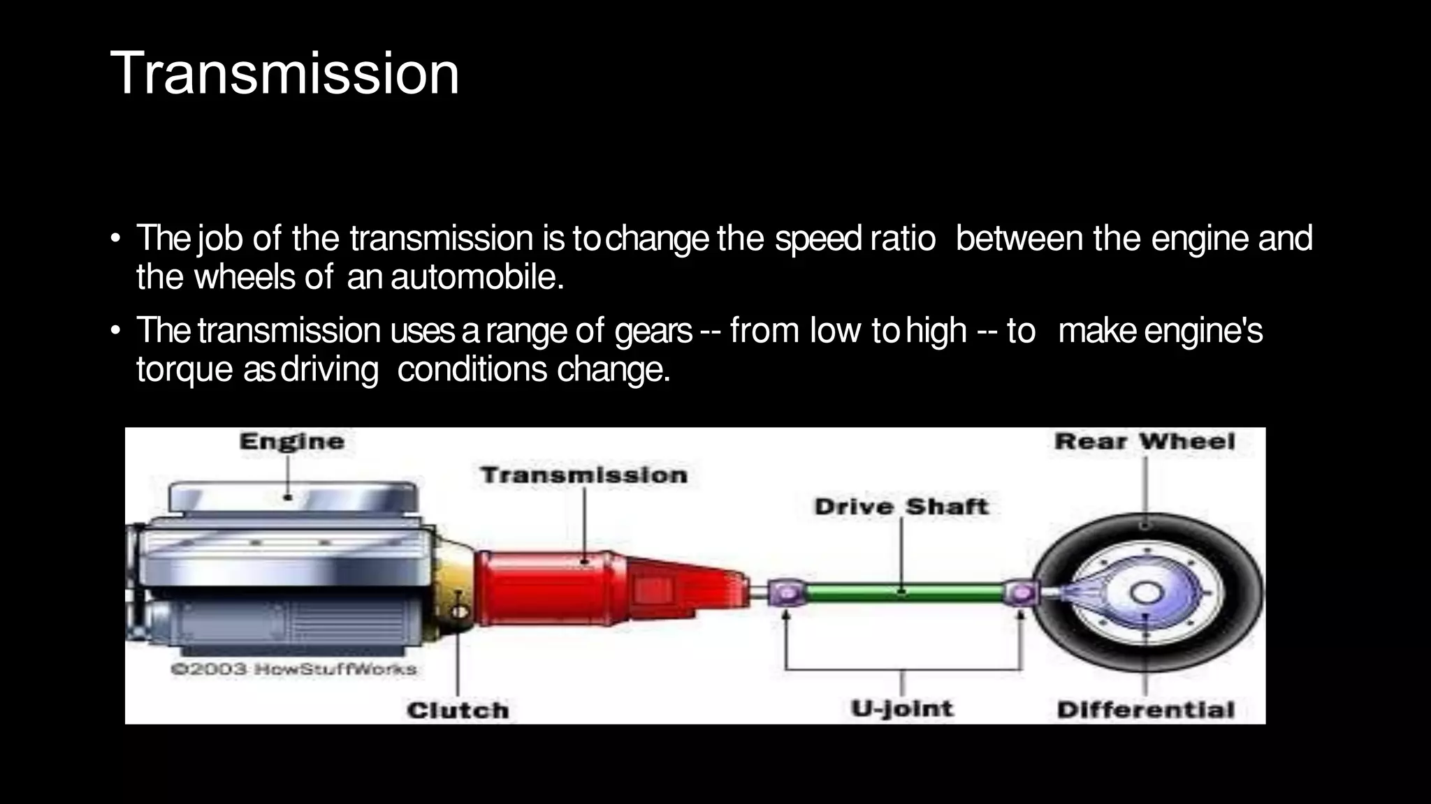 Transmission
• Thejob of the transmission is tochange the speed ratio between the engine and
the wheels of an automobile.
• Thetransmission usesarange of gears-- from low tohigh -- to make engine's
torque asdriving conditions change.
 