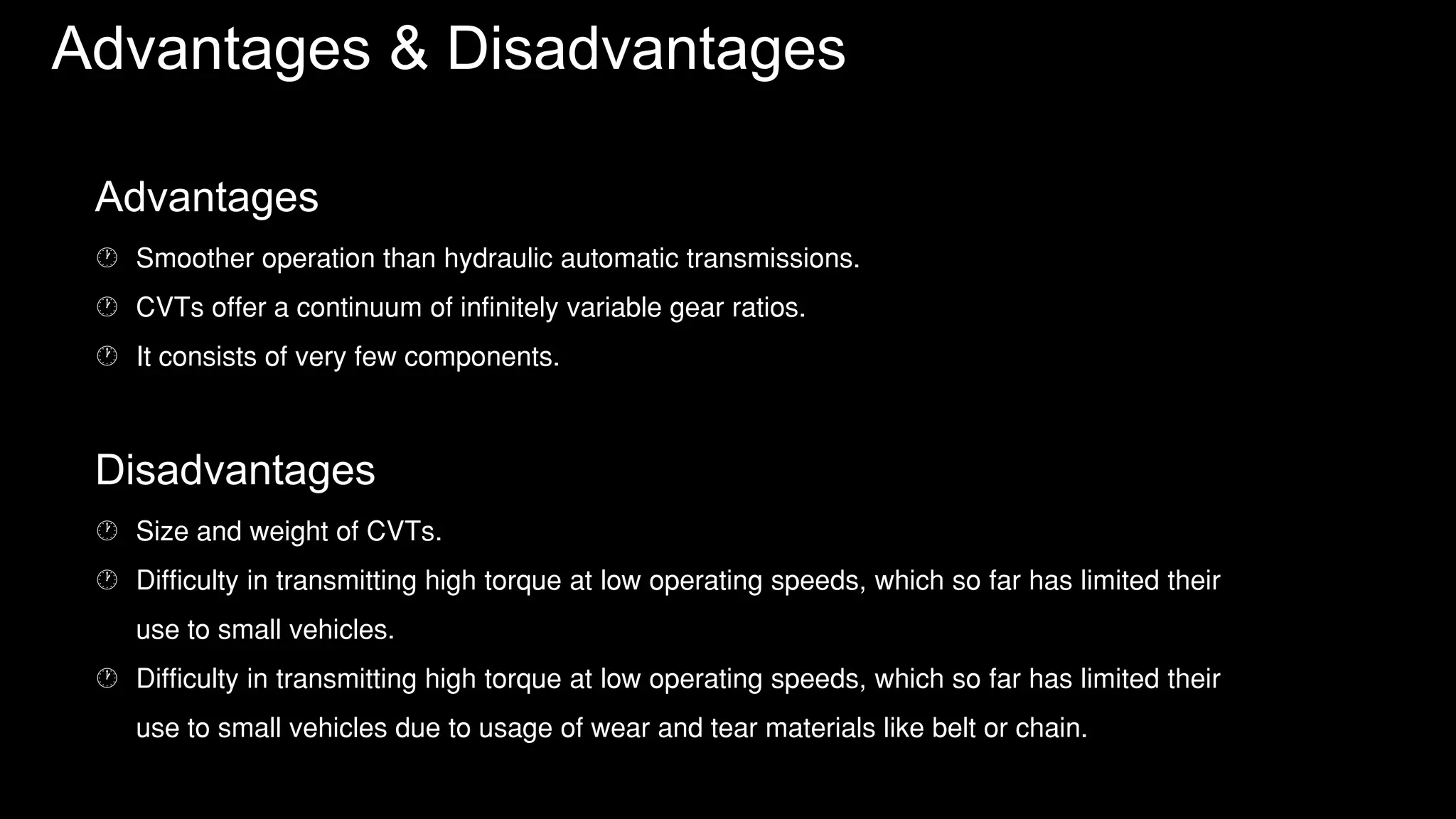 Advantages & Disadvantages
Advantages
 Smoother operation than hydraulic automatic transmissions.
 CVTs offer a continuum of infinitely variable gear ratios.
 It consists of very few components.
Disadvantages
 Size and weight of CVTs.
 Difficulty in transmitting high torque at low operating speeds, which so far has limited their
use to small vehicles.
 Difficulty in transmitting high torque at low operating speeds, which so far has limited their
use to small vehicles due to usage of wear and tear materials like belt or chain.
 