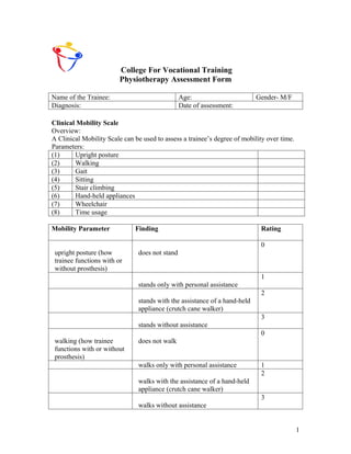 College For Vocational Training
                         Physiotherapy Assessment Form

Name of the Trainee:                            Age:                       Gender- M/F
Diagnosis:                                      Date of assessment:

Clinical Mobility Scale
Overview:
A Clinical Mobility Scale can be used to assess a trainee’s degree of mobility over time.
Parameters:
(1)     Upright posture
(2)     Walking
(3)     Gait
(4)     Sitting
(5)     Stair climbing
(6)     Hand-held appliances
(7)     Wheelchair
(8)     Time usage

Mobility Parameter            Finding                                       Rating

                                                                            0
 upright posture (how          does not stand
 trainee functions with or
 without prosthesis)
                                                                            1
                               stands only with personal assistance
                                                                            2
                               stands with the assistance of a hand-held
                               appliance (crutch cane walker)
                                                                            3
                               stands without assistance
                                                                            0
 walking (how trainee          does not walk
 functions with or without
 prosthesis)
                               walks only with personal assistance          1
                                                                            2
                               walks with the assistance of a hand-held
                               appliance (crutch cane walker)
                                                                            3
                               walks without assistance


                                                                                            1
 