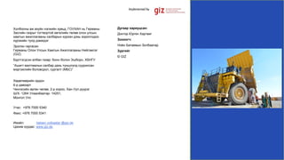 Холбооны аж ахуйн нэгжийн хувьд, ГОУХАН нь Германы
Засгийн газрыг тогтвортой хөгжлийн төлөө олон улсын
хамтын ажиллагааны салбарын хүрээн дэхь зорилгодоо
хүрэхийн тулд дэмждэг
Эрхлэн гаргасан
Германы Олон Улсын Хамтын Ажиллагааны Нийгэмлэг
(GIZ)
Бүртгэгдсэн албан газар: Бонн болон Эшборн, ХБНГУ
“Ашигт малтмалын салбар дахь түншлэлд суурилсан
мэргэжлийн боловсрол, сургалт (МБС)”
Хөдөлмөрийн ордон
6-р давхарт
Чингисийн өргөн чөлөө, 2-р хороо, Хан-Уул дүүрэг
Ш/Х- 1264 Улаанбаатар- 14251,
Монгол Улс
Утас: +976 7000 5340
Факс: +976 7000 5341
Имэйл: bataev.zolbaatar @giz.de
Цахим хуудас: www.giz.de
Дугаар хариуцсан:
Доктор Юрген Хартвиг
Зохиогч:
Ноён Батаевын Золбаатар
Зургийг
© GIZ
 