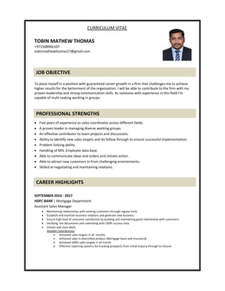 CURRICULUM VITAE
TOBIN MATHEW THOMAS
+971508966107
tobinmathewthomas17@gmail.com
To place myself in a position with guaranteed career growth in a firm that challenges me to achieve
higher results for the betterment of the organization. I will be able to contribute to the firm with my
proven leadership and strong communication skills. As someone with experience in this field I'm
capable of multi tasking working in groups.
 Five years of experience as sales coordinator across different fields.
 A proven leader in managing diverse working groups.
 An effective contributor to team projects and discussions.
 Ability to identify new sales targets and do follow through to ensure successful implementation.
 Problem Solving ability.
 Handling of MIS ,Employee data base.
 Able to communicate ideas and orders and initiate action.
 Able to attract new customers in from challenging environments.
 Skilled at negotiating and maintaining relations.
SEPTEMBER 2016 - 2017
HDFC BANK | Mortgage Department
Assistant Sales Manager
 Maintaining relationships with existing customers through regular visits
 Establish and maintain business relations and generate new business.
 Ensure high level of consumer satisfaction by building and maintaining good relationship with customers.
 Verifying the documents and submitting with 100% success ratio
 Initiate and close deals.
Notable Contributions
 Achieved sales targets in all months
 Achieved sales in diversified product (Mortgage loans and Insurance)
 Achieved 100% sales targets in all month
 Effective reporting systems for tracking prospects from initial enquiry through to closure
JOB OBJECTIVE
PROFESSIONAL STRENGTHS
CAREER HIGHLIGHTS
 