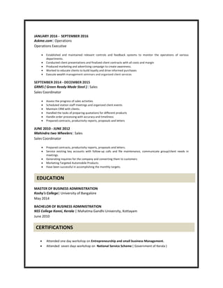 JANUARY 2016 - SEPTEMBER 2016
Askme.com| Operations
Operations Executive
 Established and maintained relevant controls and feedback systems to monitor the operations of various
departments.
 Conducted client presentations and finalized client contracts with all costs and margin
 Produced marketing and advertising campaign to create awareness.
 Worked to educate clients to build loyalty and drive informed purchases
 Execute wealth management seminars and organized client services
SEPTEMBER 2014 - DECEMBER 2015
GRMS ( Green Ready Made Steel )| Sales
Sales Coordinator
 Assess the progress of sales activities
 Scheduled station staff meetings and organized client events
 Maintain CRM with clients.
 Handled the tasks of preparing quotations for different products
 Handle order processing with accuracy and timeliness
 Prepared contracts, productivity reports, proposals and letters
JUNE 2010 - JUNE 2012
Mahindra two Wheelers| Sales
Sales Coordinator
 Prepared contracts, productivity reports, proposals and letters.
 Service existing key accounts with follow-up calls and file maintenance, communicate group/client needs in
meetings.
 Generating inquiries for the company and converting them to customers
 Marketing Targeted Automobile Products
 Have been successful in accomplishing the monthly targets.
MASTER OF BUSINESS ADMINISTRATION
Koshy's College| University of Bangalore
May 2014
BACHELOR OF BUSINESS ADMINISTRATION
NSS College Konni, Kerala | Mahatma Gandhi University, Kottayam
June 2010
 Attended one day workshop on Entrepreneurship and small business Management.
 Attended seven days workshop on National Service Scheme ( Government of Kerala )
EDUCATION
CERTIFICATIONS
 