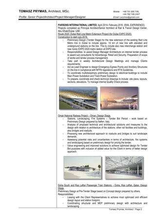 TOMASZ PRYMAS, Architect, MSc, Mobile: +48 781 690 708,
+44 782 146 2447
Profile: Senior ProjectArchitect/Project Manager/Designer. Email: t.prymas@gmail.com
Tomasz Prymas, Architect - Page 2
PARSONS INTERNATIIONAL LIMITED, April 2014- February 2016. (RAIL EXPERIENCE)
Projects completed as Principal Architect/Senior Architect at Rail & Transit Design Center,
Abu Dhabi/Dubai, UAE.
Route 2020_Dubai Red Line Metro Extension Project (for Dubai EXPO 2020).
Construction to start July 2016.
- Preliminary Design (Tender Stage) for the new extension of the existing Red Line
Metro line in Dubai to include approx. 14 km of new line with elevated and
underground stations on the line. This to include also new interchange station and
new Iconic EXPO 2020 metro station at EXPO site.
- Responsibilities: to assist Design Manager Architecture on internal tender process
to award sub consultants for Advertisings, Retail and Security. Preparation of scope
of works and tender process management.
- Take part in weekly Architectural Design Meetings and manage Clients
requirements.
- Act as Lead Engineer to design Emergency Egress Points and Ancillary Structures
on the line in compliance with NFPA regulations and RTA Guidelines.
- To coordinate multidisciplinary preliminary design to electrical buildings to include
Main Power Substation and Track Power Substation.
- To prepare, coordinate and check technical drawings to include: site plans, layouts,
sections, elevations. To manage internal Quality Check process.
Oman National Railway Project – Oman, Design Stage.
- Stations, Landscaping, Fire Systems – Tender Bid Period – work based on
Preliminary Design prepared by Italferr, Italy.
- Analysis of proposed technical and architectural solutions and measures to the
design with relation to architecture of the stations, other rail facilities and buildings,
also bridges and viaducts.
- Proposing new architectural approach to viaducts and bridges to suit landscape
demands.
- Assessing potential risks and uncertainties in terms of architecture, fire systems
and landscaping based on preliminary design for pricing the tender.
- Value engineering and improved solutions to achieve optimized design for Tender
Bid purposes with inclusion of added value for the Client in terms of better design
approach.
Doha South and Ras Laffan Passenger Train Stations – Doha, Ras Laffan, Qatar. Design
Stage.
Preliminary Design at Pre-Tender Stage based on Concept design prepared by others.
Responsibilities:
- Liaising with the Client Representatives to achieve most optimized and efficient
design layout and station footprint.
- Coordinating structural and MEP preliminary design with architecture and
landscaping.
 