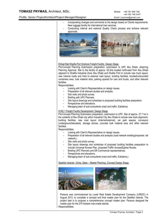 TOMASZ PRYMAS, Architect, MSc, Mobile: +48 781 690 708,
+44 782 146 2447
Profile: Senior ProjectArchitect/Project Manager/Designer. Email: t.prymas@gmail.com
Tomasz Prymas, Architect - Page 3
- Incorporating changes and comments to the design based on Clients requirements.
New luggage facility for international train services.
- Conducting internal and external Quality Check process and achieve relevant
approvals.
Etihad Rail Khalifa Port Onshore Freight Facility. Design Stage.
Pre-Concept Planning Submission preparation, submission to UPC Abu Dhabi, obtaining
Planning Approval. Site to the facility of approx. 63.5ha located north-east from Abu Dhabi
adjacent to Khalifa Industrial Zone Abu Dhabi and Khalifa Port to include new truck layout,
new internal roads and links to external road layout, building facilities, bonded/unbounded
containers area, bulk material silos, parking spaced for cars and trucks, and other relevant
facilities.
Responsibilities:
- Liaising with Client’s Representative on design issues.
- Preparation of all relevant studies and analysis.
- Site visits and photo survey.
- Briefing with UPC Planners.
- Site layout drawings and schedules to proposed building facilities preparation.
- Perspectives and elevations.
- Managing team of sub-consultants (road and traffic, Estidama)
ICAD 1 Freight Facility Development. Design Stage.
Pre-Concept Planning Submission preparation, submission to UPC. Site of approx. 27.7 ha in
the outskirts of Abu Dhabi city within Industrial City Abu Dhabi to include new track alignment,
building facilities, new road layout (internal/external), car park spaces, conveyors
(underground/elevated), storage domes, concrete bulk material silos and other relevant
facilities.
Responsibilities:
- Liaising with Client’s Representative on design issues.
- Preparation of all relevant studies and analysis (road network existing/proposed; rail
network,)
- Site visits and photo survey
- Site layout drawings and schedules of proposed building facilities preparation to
include Universal Access Plan, proposed Traffic Access/Egress Routes.
- Briefing UPC Planners and ER Commercial representatives.
- Perspectives and elevations.
- Managing team of sub-consultants (road and traffic, Estidama,)
Qetaifan Islands– Doha, Qatar – Master Planning, Concept Design Stage.
Parsons was commissioned by Lusail Real Estate Development Company (LREDC) in
August 2012, to complete a concept and final master plan for the Qetaifan Islands. The
project task is to propose a comprehensive concept master plan. Parsons designed the
master plan for the 270 hectare man-made islands.
Responsibilities:
 