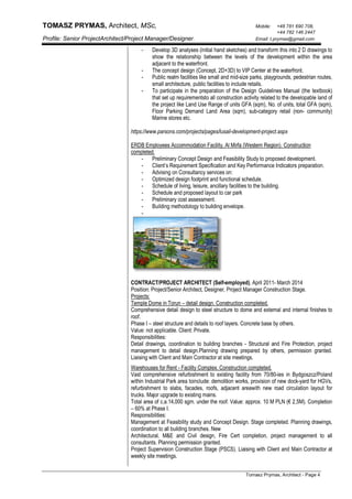 TOMASZ PRYMAS, Architect, MSc, Mobile: +48 781 690 708,
+44 782 146 2447
Profile: Senior ProjectArchitect/Project Manager/Designer. Email: t.prymas@gmail.com
Tomasz Prymas, Architect - Page 4
- Develop 3D analyses (initial hand sketches) and transform this into 2 D drawings to
show the relationship between the levels of the development within the area
adjacent to the waterfront.
- The concept design (Concept, 2D+3D) to VIP Center at the waterfront.
- Public realm facilities like small and mid-size parks, playgrounds, pedestrian routes,
small architecture, public facilities to include retails.
- To participate in the preparation of the Design Guidelines Manual (the textbook)
that set up requirementsto all construction activity related to the developable land of
the project like Land Use Range of units GFA (sqm), No. of units, total GFA (sqm),
Floor Parking Demand Land Area (sqm), sub-category retail (non- community)
Marine stores etc.
https://www.parsons.com/projects/pages/lusail-development-project.aspx
ERDB Employees Accommodation Facility, Al Mirfa (Western Region). Construction
completed.
- Preliminary Concept Design and Feasibility Study to proposed development.
- Client’s Requirement Specification and Key Performance Indicators preparation.
- Advising on Consultancy services on:
- Optimized design footprint and functional schedule.
- Schedule of living, leisure, ancillary facilities to the building.
- Schedule and proposed layout to car park
- Preliminary cost assessment.
- Building methodology to building envelope.
-
CONTRACT/PROJECT ARCHITECT (Self-employed), April 2011- March 2014
Position: Project/Senior Architect, Designer, Project Manager Construction Stage.
Projects:
Temple Dome in Torun – detail design. Construction completed.
Comprehensive detail design to steel structure to dome and external and internal finishes to
roof.
Phase I – steel structure and details to roof layers. Concrete base by others.
Value: not applicable. Client: Private.
Responsibilities:
Detail drawings, coordination to building branches - Structural and Fire Protection, project
management to detail design.Planning drawing prepared by others, permission granted.
Liaising with Client and Main Contractor at site meetings.
Warehouses for Rent - Facility Complex. Construction completed.
Vast comprehensive refurbishment to existing facility from 70/80-ies in Bydgoszcz/Poland
within Industrial Park area toinclude: demolition works, provision of new dock-yard for HGVs,
refurbishment to slabs, facades, roofs, adjacent areawith new road circulation layout for
trucks. Major upgrade to existing mains.
Total area of c.a.14,000 sgm. under the roof. Value: approx. 10 M PLN (€ 2,5M). Completion
– 60% at Phase I.
Responsibilities:
Management at Feasibility study and Concept Design. Stage completed. Planning drawings,
coordination to all building branches. New
Architectural, M&E and Civil design, Fire Cert completion, project management to all
consultants. Planning permission granted.
Project Supervision Construction Stage (PSCS). Liaising with Client and Main Contractor at
weekly site meetings.
 