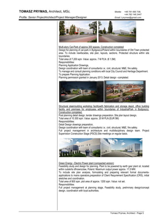 TOMASZ PRYMAS, Architect, MSc, Mobile: +48 781 690 708,
+44 782 146 2447
Profile: Senior ProjectArchitect/Project Manager/Designer. Email: t.prymas@gmail.com
Tomasz Prymas, Architect - Page 5
Multi-story Car-Park of approx.300 spaces. Construction completed
Design for planning of car-park in Bydgoszcz/Poland within boundaries of Old Town protected
area. To include newfacades, site plan, layouts, sections. Protected structure within site
boundaries.
Total area of 7,200 sqm. Value: approx. 7 M PLN. (€ 1,5M)
Responsibilities:
Planning Application Drawings,
Design coordination with team of consultants i.e.: civil, structural, M&E, fire safety.
To manage and consult planning conditions with local City Council and Heritage Department.
To prepare Planning Application.
Planning permission granted in January 2013. Detail design –completed.
Structural steel-building workshop facilitywith fabrication and storage depot, office building
facility and premises for employees within boundaries of IndustrialPark in Bydgoszcz.
Construction completed.
Post planning detail design, tender drawings preparation. Site plan layout design.
Total area of 10.300 sqm. Value: approx. 20 M PLN (EUR 5M)
Responsibilities:
Detail Design drawings preparation,
Design coordination with team of consultants i.e.: civil, structural, M&E, fire safety.
Full project management in architecture and multidisciplinary design team. Project
Supervision Construction Stage (PSCS).Site meetings on regular basis.
Green Energy - Electric Power plant (compacted version)
Feasibility study and design for planning. Plant to be powered by earth gas/ plant oil, located
within outskirts ofInowroclaw, Poland. Maximum output power approx. 17,5 MW.
To include site plan analysis, formulating and preparing relevant formal documents-
applications to mains operators,preparation of Client Requirement Specification (CRS), initial
sketches and coordination.
Total area of 800 sqm, plot area of approx. 1200 sqm. Value: not set.
Responsibilities:
Full project management at planning stage, Feasibility study, preliminary design/concept
design, coordination with local authorities.
 
