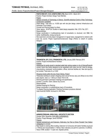 TOMASZ PRYMAS, Architect, MSc, Mobile: +48 781 690 708,
+44 782 146 2447
Profile: Senior ProjectArchitect/Project Manager/Designer. Email: t.prymas@gmail.com
Tomasz Prymas, Architect - Page 6
PANTA RHEI SP. Z O.O. (PANTA RHEI LTD), March 2010 – March 2011
Position: Project Architect, Design Team Member.
Project:
Silesian University of Technology in Gliwice– Scientific-didactical Centre of New Technology.
Construction completed.
Detail design. Total area c.a. 14.000 sqm with site plan design, external infrastructure and
landscape, fit-out design.
Concept and Planning design by others.
Value: approx.. 50 M PLN. Duration of detail design preparation: Mar. 2010- Feb. 2011.
Responsibilities:
Design coordination in multidisciplinary team of consultants i.e. structural, civil, M&E, fire
safety, health&safety, energy saving etc.
Site supervision and site project management on regular basis, management to relations with
local city council. Project SupervisionConstruction Stage (PSCS) on behalf of Leading
Designer.
TRASKOSTAL SP. Z O.O. (TRASKOSTAL LTD), January 2009- February 2010
Position: Project Architect/Senior Architect
Projects:
Warehouse for goods stored in standard pallet high racking system in city of Gdynia/Polandto
consist: brand new facility designed as two separated units under one roof. Area for storage,
cross-docking, employees’ accommodation, offices, technical facilities etc. New site layout to
be included. Total area of c.a. 8.300
Shopping Centre within the city of town Ostrow, Poland
Three-story building to consist: shopping units to let at first two story and offices to let at third
story.Approx. area c.a. 1.400 sq.m.Value: PLN 5,5 M.
Planning permission submission drawings and specification.
Duration: 3 months. Client: Ostrow City Council.
Responsibilities:
Detailed Drawings for Planning.
Design coordination in multidisciplinary team of Consultants.
To prepare Planning Application. Planning Permission procedure obtained.
Used AutoCAD R2008, Archicad 9.0, MS Office.
IARNROD ÉIREANN, (IRISH RAIL), ARCHITECTS SECTION
October 2004- December 2008 (RAIL EXPERIENCE)
Position: Project Manager, Senior Architect
Projects:
General refurbishment and Extension, Multi-story Car Park at Olivier Plunkett Train Station
inWaterford to consists:
New facade to existing office building, Extension to Concourse with station facilities at ground
(~700m2) and mezzaninefloor (~150m2), New multi-story car park for customers (~2,200m2).
Value: €19M, duration: 1.5 year (incl. Appeals period).
 