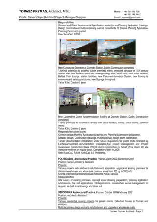 TOMASZ PRYMAS, Architect, MSc, Mobile: +48 781 690 708,
+44 782 146 2447
Profile: Senior ProjectArchitect/Project Manager/Designer. Email: t.prymas@gmail.com
Tomasz Prymas, Architect - Page 7
Responsibilities:
Concept and Client Requirements Specification production andPlanning Application drawings,
Design coordination in multidisciplinary team of Consultants.To prepare Planning Application.
Planning Permission granted.
Used AutoCAD R2008,
New Concourse Extension at Connolly Station, Dublin. Construction completed.
1.500m2 extension to existing station premises within protected structure of XIX century
station with new facilities toinclude: seating/waiting area, retail units, new toilet facilities,
Belfast Train Lounge, station facilities, new CustomerInformation System, new flooring to
extension and existing concourse, new Signage throughout.
Value: €5M, Duration 3 years
New Locomotive Drivers Accommodation Building at Connolly Station, Dublin. Construction
completed.
470m2 premises for locomotive drivers with office facilities, toilets, locker rooms, common
areas.
Value: €3M, Duration 2 years
Responsibilities (both above):
Concept design.Planning Application Drawings and Planning Submission preparation.
Detailed design, Construction drawings, multidisciplinary design team coordination.
Tender documentation preparation under GCCC regulations for public works financed by
Exchequer.Contract documentation preparation.Full project management and Project
Supervision Construction Stage (PSCS) during construction on behalf of the Client. On site
visitsand meetings on regular basis. Completion of both in 2009.
Used AutoCAD R2008, ArchiCad 9.0, Photoshop,
POLPROJEKT, Architectural Practice, Poznan,March 2002-September 2004
Position: Senior Architect’s Assistant.
Projects:
Various projects with relation to refurbishment, adaptation, upgrade of existing premises for
discountwarehouses and whole sale. (various areas from 400 up to 2000m2).
Clients: international retail/wholesale networks. Value: various.
Responsibilities:
Site survey of existing premises, concept layout drawing preparation, planning application
submissions, fire cert applications, H&Sapplications, construction works management on
request, as-built docs/drawings and close out.
STUDIO DNA Architectural Practice, Poznan, October 1999-February 2002
Position: Architect’s Assistant.
Projects:
Various residential housing projects for private clients. Detached houses in Poznan and
environs.
Multidisciplinary design works to refurbishment and upgrade of whole-sale malls.
 