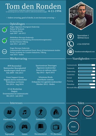Vaardigheden
Opleidingen
Werkervaring
Interesses
Communicatie
Teamwork
Leiderschap
Creativiteit
Sociaal
Photoshop
MicrosoftOfice
Planning
TomdenRonden
~Iedereervaring,goedofslecht,iseenleerzameervaring~
4-11-1994
HogerAlgemeenVoortgezetOnderwijs
Natuur&Techniek
deNassauBreda
sept2007-juli2012
MiddelbaarBeroepsOnderwijs
Communicatie&Marketing(Evenementenorganisatie)
DeDeRooiPannenTilburg
sept2013-juli2015
HogerBeroepsOnderwijs
CommunicatieInternationalEvent,Music&Entertainmentstudies
FontysAcademyforCreativeIndustries,Tilburg
sept2015-heden
...
RVNRoosendaal
MedewerkerBezorgbedrijf
Rondbrengenlokalekrant
Feb2009-Feb2013
SportcentrumTeteringen
Algemeenmedewerker
Horecaenopbouwzalen
Sep2012-April2015
SchuitemaBreda
Distributiecentrum
Ordepicker&Logistiekmedewerker
Oktober2012-Heden
EventSupportGroup
Stagiair,hiernamedewerker
TentenhuurenEvents
Mrt2014-Aug2014
CCdeBoodschap
Stagiair
Evenementen&Communicatie
Mrt2015-Juli2015
Filmbewerking Muziek Zaalvoetbal Festivals
Topvoetbal Games Documenteren TV(Reclame)
Communicatieve,leergierigeengemotiveerdepersoonlijkheid
insamenhangmeteensociaal,creatiefenrelecterenddenkvermogen.
 