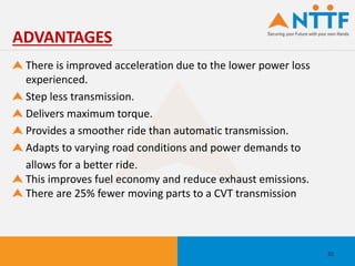 There is improved acceleration due to the lower power loss
experienced.
Step less transmission.
Delivers maximum torque.
Provides a smoother ride than automatic transmission.
Adapts to varying road conditions and power demands to
allows for a better ride.
This improves fuel economy and reduce exhaust emissions.
There are 25% fewer moving parts to a CVT transmission
ADVANTAGES
21
 