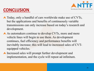 Today, only a handful of cars worldwide make use of CVTs,
but the applications and benefits of continuously variable
transmissions can only increase based on today’s research and
development.
As automakers continue to develop CVTs, more and more
vehicle lines will begin to use them. As development
continues, fuel efficiency and performance benefits will
inevitably increase; this will lead to increased sales of CVT-
equipped vehicles.
Increased sales will prompt further development and
implementation, and the cycle will repeat ad infinitum.
CONCLUSION
24
 
