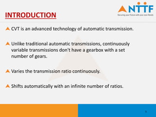 CVT is an advanced technology of automatic transmission.
Unlike traditional automatic transmissions, continuously
variable transmissions don't have a gearbox with a set
number of gears.
Varies the transmission ratio continuously.
Shifts automatically with an infinite number of ratios.
INTRODUCTION
5
 