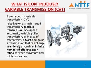 A continuously variable
transmission -CVT,
(also known as single-speed
transmission, gearless
transmission, one-speed
automatic, variable pulley
transmission, or in case of
motorcycles, a twist-and-go) is
a transmission that can change
seamlessly through an infinite
number of effective gear
ratios between maximum and
minimum values.
WHAT IS CONTINUOUSLY
VARIABLE TRANSMISSION (CVT)
6
 