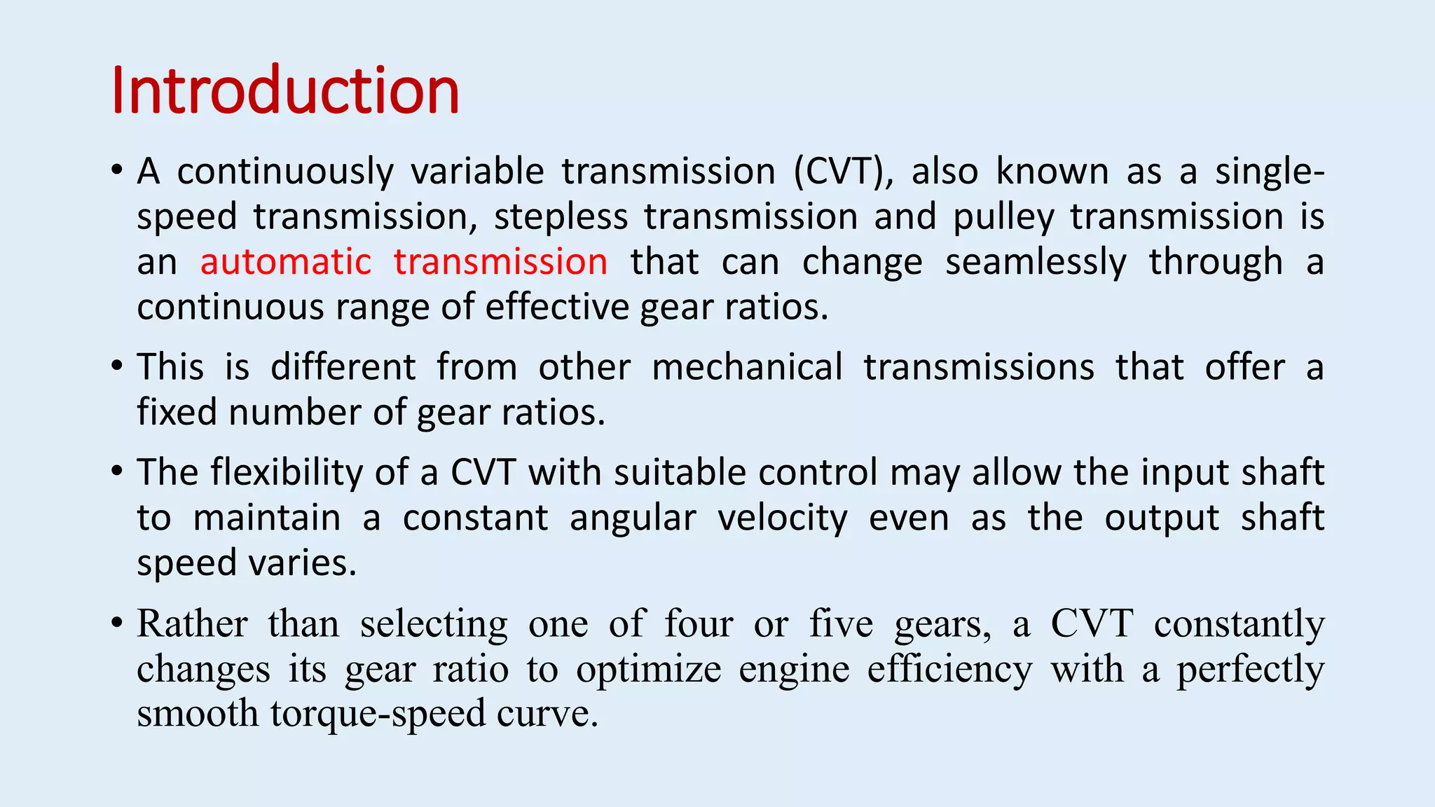 Introduction
• A continuously variable transmission (CVT), also known as a single-
speed transmission, stepless transmission and pulley transmission is
an automatic transmission that can change seamlessly through a
continuous range of effective gear ratios.
• This is different from other mechanical transmissions that offer a
fixed number of gear ratios.
• The flexibility of a CVT with suitable control may allow the input shaft
to maintain a constant angular velocity even as the output shaft
speed varies.
• Rather than selecting one of four or five gears, a CVT constantly
changes its gear ratio to optimize engine efficiency with a perfectly
smooth torque-speed curve.
 