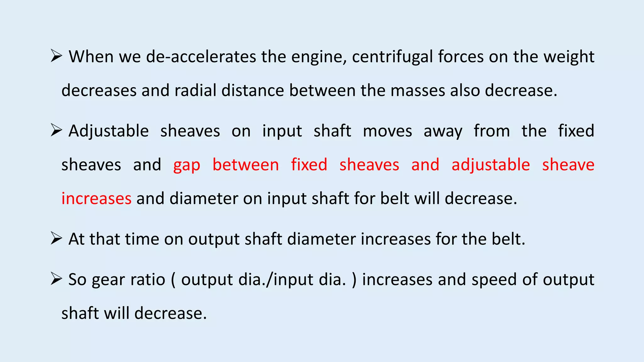  When we de-accelerates the engine, centrifugal forces on the weight
decreases and radial distance between the masses also decrease.
 Adjustable sheaves on input shaft moves away from the fixed
sheaves and gap between fixed sheaves and adjustable sheave
increases and diameter on input shaft for belt will decrease.
 At that time on output shaft diameter increases for the belt.
 So gear ratio ( output dia./input dia. ) increases and speed of output
shaft will decrease.
 