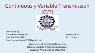 Continuously Variable Transmission
(CVT)
Department of Mechanical Engineering
National Institute of Technology Durgapur
Durgapur, West Bengal 713209, India
Presented By:
Vinay Kumar Prajapati
Roll. No: 17ME4113
Email: vinayprajapati732@gmail.com
Presented To:
Dr. S. S. Roy
 