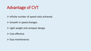 Advantage of CVT
 Infinite number of speed ratio achieved.
 Smooth in speed changes.
 Light weight and compact design.
 Cost effective.
 Easy maintenance.
 