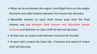  When we de-accelerates the engine, centrifugal forces on the weight
decreases and radial distance between the masses also decrease.
 Adjustable sheaves on input shaft moves away from the fixed
sheaves and gap between fixed sheaves and adjustable sheave
increases and diameter on input shaft for belt will decrease.
 At that time on output shaft diameter increases for the belt.
 So gear ratio ( output dia./input dia. ) increases and speed of output
shaft will decrease.
 