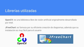 Librerías utilizadas
OpenCV: es una biblioteca libre de visión artificial originalmente desarrollada
por Intel.
JFreeChart: es famosa por su eficiente creación de diagramas, además que su
instalación es muy fácil para el usuario
 