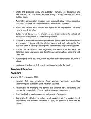  Wrote and presented policy and procedure manuals, job descriptions and
executive reports. Established employee hiring, training, incentive and team-
building plans.
 Administers compensation programs such as annual salary review, promotion,
bonus etc. Improves the compensation and benefits work processes.
 Builds and refines C&B policies and optimizes all requirements regarding
remuneration & benefits.
 Builds the job descriptions for all positions as well as maintains the updated job
descriptions to be prompt to use for all departments.
 Supports & coordinates for annual performance appraisal that evaluation process
are executed in timely with the efficient system and tool, submits the final
appraisal forms to training & development department for improvement process.
 Building up the Internal Labor Regulation, the Salary Scale and Table, the
Collection Labor Agreement and Benefits and compensations according with
Labor Law
 Following the Social insurance, Health insurance and Unemployment insurance of
labors.
 Monitoring timesheets and all benefit pay to employees by the month.
Recruitment Consultant
NetViet ltd
November 2013 – December 2014
 Managed full cycle recruitment from sourcing, screening, researching,
Interviewing and overseeing other placement activities.
 Responsible for managing the service and customer care department, and
handled the responsibility of department ambassador for customers.
 Providing 24X7 incident management and support of customers.
 Responsible for efforts (cold calling, email, marketing, etc.) to market the job
requirement and potential candidates to apply for positions I have with my
clients.
 