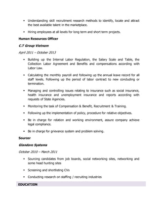  Understanding skill recruitment research methods to identify, locate and attract
the best available talent in the marketplace.
 Hiring employees at all levels for long term and short term projects.
Human Resources Officer
C.T Group Vietnam
April 2011 – October 2013
 Building up the Internal Labor Regulation, the Salary Scale and Table, the
Collection Labor Agreement and Benefits and compensations according with
Labor Law.
 Calculating the monthly payroll and following up the annual leave record for all
staff levels. Following up the period of labor contract to new concluding or
termination.
 Managing and controlling issues relating to insurance such as social insurance,
health insurance and unemployment insurance and reports according with
requests of State Agencies.
 Monitoring the task of Compensation & Benefit, Recruitment & Training.
 Following up the implementation of policy, procedure for relative objectives.
 Be in charge for relation and working environment, assure company achieve
legal compliance.
 Be in charge for grievance system and problem solving.
Sourcer
Glandore Systems
October 2010 – March 2011
 Sourcing candidates from job boards, social networking sites, networking and
some head hunting sites
 Screening and shortlisting CVs
 Conducting research on staffing / recruiting industries
EDUCATION
 
