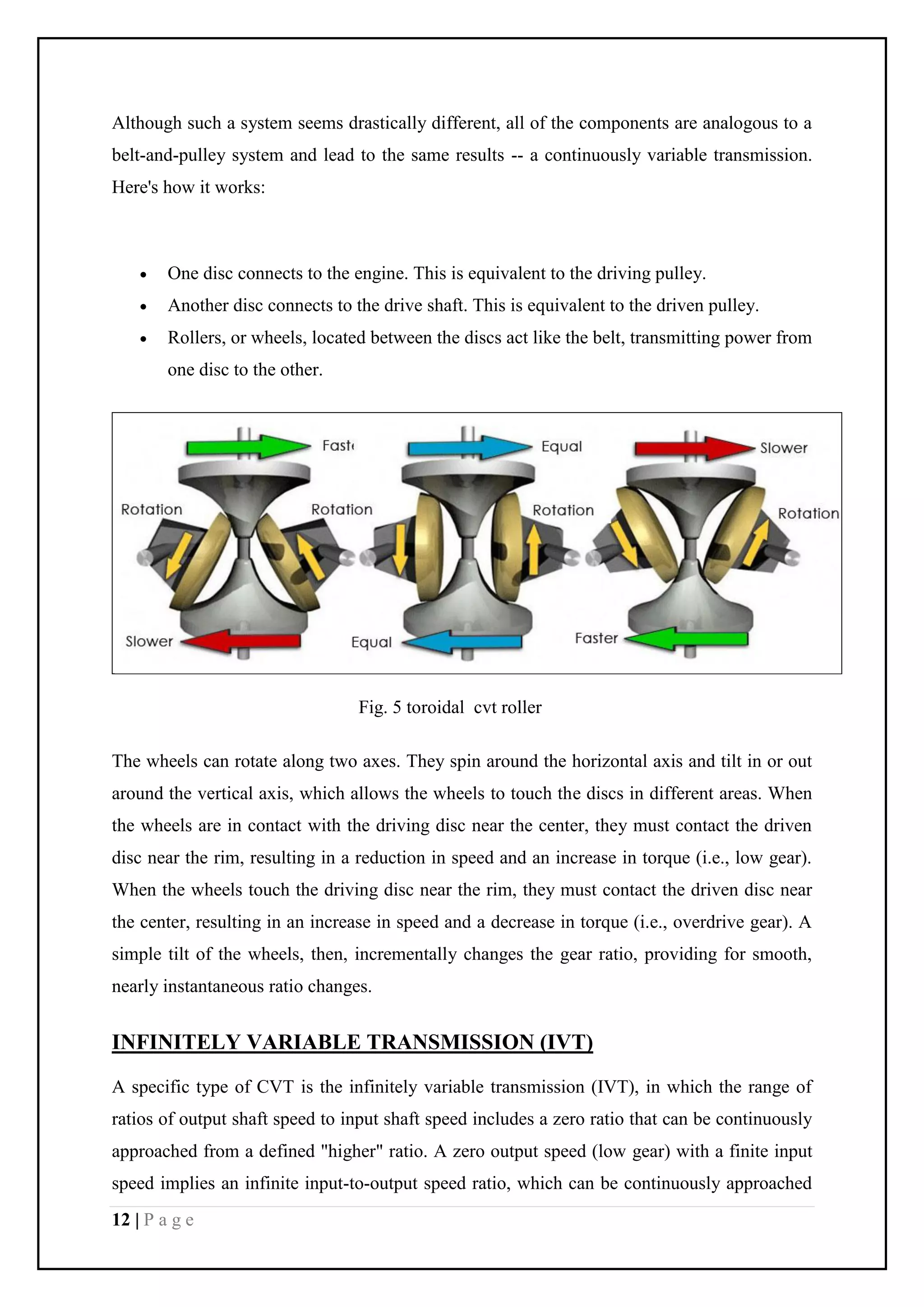12 | P a g e
Although such a system seems drastically different, all of the components are analogous to a
belt-and-pulley system and lead to the same results -- a continuously variable transmission.
Here's how it works:
 One disc connects to the engine. This is equivalent to the driving pulley.
 Another disc connects to the drive shaft. This is equivalent to the driven pulley.
 Rollers, or wheels, located between the discs act like the belt, transmitting power from
one disc to the other.
Fig. 5 toroidal cvt roller
The wheels can rotate along two axes. They spin around the horizontal axis and tilt in or out
around the vertical axis, which allows the wheels to touch the discs in different areas. When
the wheels are in contact with the driving disc near the center, they must contact the driven
disc near the rim, resulting in a reduction in speed and an increase in torque (i.e., low gear).
When the wheels touch the driving disc near the rim, they must contact the driven disc near
the center, resulting in an increase in speed and a decrease in torque (i.e., overdrive gear). A
simple tilt of the wheels, then, incrementally changes the gear ratio, providing for smooth,
nearly instantaneous ratio changes.
INFINITELY VARIABLE TRANSMISSION (IVT)
A specific type of CVT is the infinitely variable transmission (IVT), in which the range of
ratios of output shaft speed to input shaft speed includes a zero ratio that can be continuously
approached from a defined "higher" ratio. A zero output speed (low gear) with a finite input
speed implies an infinite input-to-output speed ratio, which can be continuously approached
 