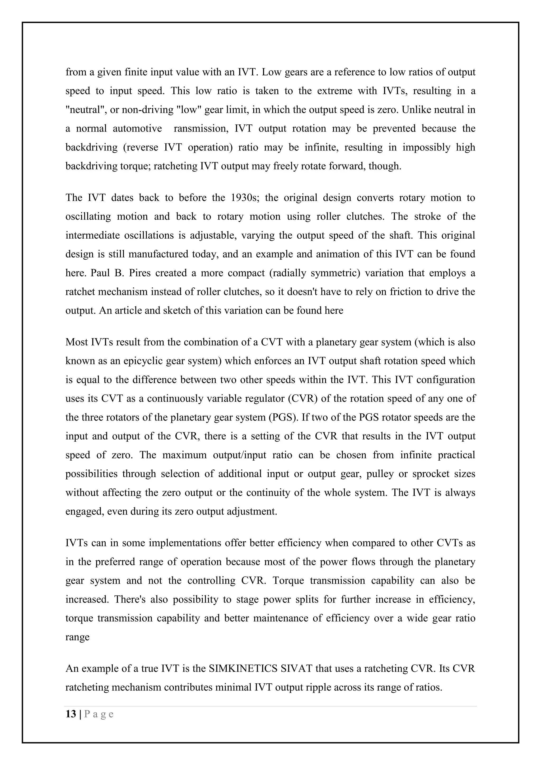 13 | P a g e
from a given finite input value with an IVT. Low gears are a reference to low ratios of output
speed to input speed. This low ratio is taken to the extreme with IVTs, resulting in a
"neutral", or non-driving "low" gear limit, in which the output speed is zero. Unlike neutral in
a normal automotive ransmission, IVT output rotation may be prevented because the
backdriving (reverse IVT operation) ratio may be infinite, resulting in impossibly high
backdriving torque; ratcheting IVT output may freely rotate forward, though.
The IVT dates back to before the 1930s; the original design converts rotary motion to
oscillating motion and back to rotary motion using roller clutches. The stroke of the
intermediate oscillations is adjustable, varying the output speed of the shaft. This original
design is still manufactured today, and an example and animation of this IVT can be found
here. Paul B. Pires created a more compact (radially symmetric) variation that employs a
ratchet mechanism instead of roller clutches, so it doesn't have to rely on friction to drive the
output. An article and sketch of this variation can be found here
Most IVTs result from the combination of a CVT with a planetary gear system (which is also
known as an epicyclic gear system) which enforces an IVT output shaft rotation speed which
is equal to the difference between two other speeds within the IVT. This IVT configuration
uses its CVT as a continuously variable regulator (CVR) of the rotation speed of any one of
the three rotators of the planetary gear system (PGS). If two of the PGS rotator speeds are the
input and output of the CVR, there is a setting of the CVR that results in the IVT output
speed of zero. The maximum output/input ratio can be chosen from infinite practical
possibilities through selection of additional input or output gear, pulley or sprocket sizes
without affecting the zero output or the continuity of the whole system. The IVT is always
engaged, even during its zero output adjustment.
IVTs can in some implementations offer better efficiency when compared to other CVTs as
in the preferred range of operation because most of the power flows through the planetary
gear system and not the controlling CVR. Torque transmission capability can also be
increased. There's also possibility to stage power splits for further increase in efficiency,
torque transmission capability and better maintenance of efficiency over a wide gear ratio
range
An example of a true IVT is the SIMKINETICS SIVAT that uses a ratcheting CVR. Its CVR
ratcheting mechanism contributes minimal IVT output ripple across its range of ratios.
 