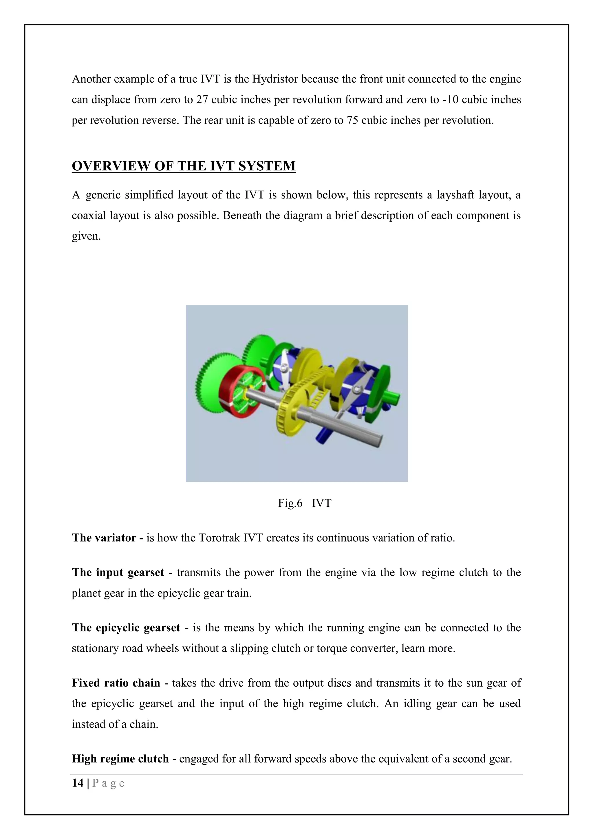 14 | P a g e
Another example of a true IVT is the Hydristor because the front unit connected to the engine
can displace from zero to 27 cubic inches per revolution forward and zero to -10 cubic inches
per revolution reverse. The rear unit is capable of zero to 75 cubic inches per revolution.
OVERVIEW OF THE IVT SYSTEM
A generic simplified layout of the IVT is shown below, this represents a layshaft layout, a
coaxial layout is also possible. Beneath the diagram a brief description of each component is
given.
Fig.6 IVT
The variator - is how the Torotrak IVT creates its continuous variation of ratio.
The input gearset - transmits the power from the engine via the low regime clutch to the
planet gear in the epicyclic gear train.
The epicyclic gearset - is the means by which the running engine can be connected to the
stationary road wheels without a slipping clutch or torque converter, learn more.
Fixed ratio chain - takes the drive from the output discs and transmits it to the sun gear of
the epicyclic gearset and the input of the high regime clutch. An idling gear can be used
instead of a chain.
High regime clutch - engaged for all forward speeds above the equivalent of a second gear.
 