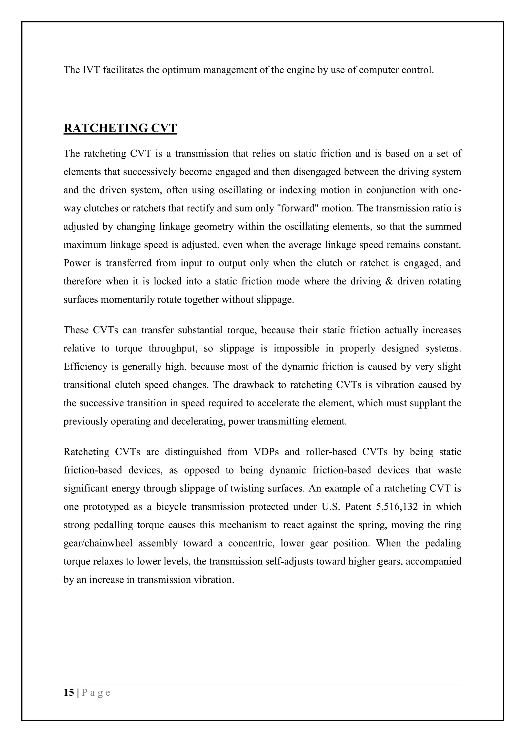 15 | P a g e
The IVT facilitates the optimum management of the engine by use of computer control.
RATCHETING CVT
The ratcheting CVT is a transmission that relies on static friction and is based on a set of
elements that successively become engaged and then disengaged between the driving system
and the driven system, often using oscillating or indexing motion in conjunction with one-
way clutches or ratchets that rectify and sum only "forward" motion. The transmission ratio is
adjusted by changing linkage geometry within the oscillating elements, so that the summed
maximum linkage speed is adjusted, even when the average linkage speed remains constant.
Power is transferred from input to output only when the clutch or ratchet is engaged, and
therefore when it is locked into a static friction mode where the driving & driven rotating
surfaces momentarily rotate together without slippage.
These CVTs can transfer substantial torque, because their static friction actually increases
relative to torque throughput, so slippage is impossible in properly designed systems.
Efficiency is generally high, because most of the dynamic friction is caused by very slight
transitional clutch speed changes. The drawback to ratcheting CVTs is vibration caused by
the successive transition in speed required to accelerate the element, which must supplant the
previously operating and decelerating, power transmitting element.
Ratcheting CVTs are distinguished from VDPs and roller-based CVTs by being static
friction-based devices, as opposed to being dynamic friction-based devices that waste
significant energy through slippage of twisting surfaces. An example of a ratcheting CVT is
one prototyped as a bicycle transmission protected under U.S. Patent 5,516,132 in which
strong pedalling torque causes this mechanism to react against the spring, moving the ring
gear/chainwheel assembly toward a concentric, lower gear position. When the pedaling
torque relaxes to lower levels, the transmission self-adjusts toward higher gears, accompanied
by an increase in transmission vibration.
 