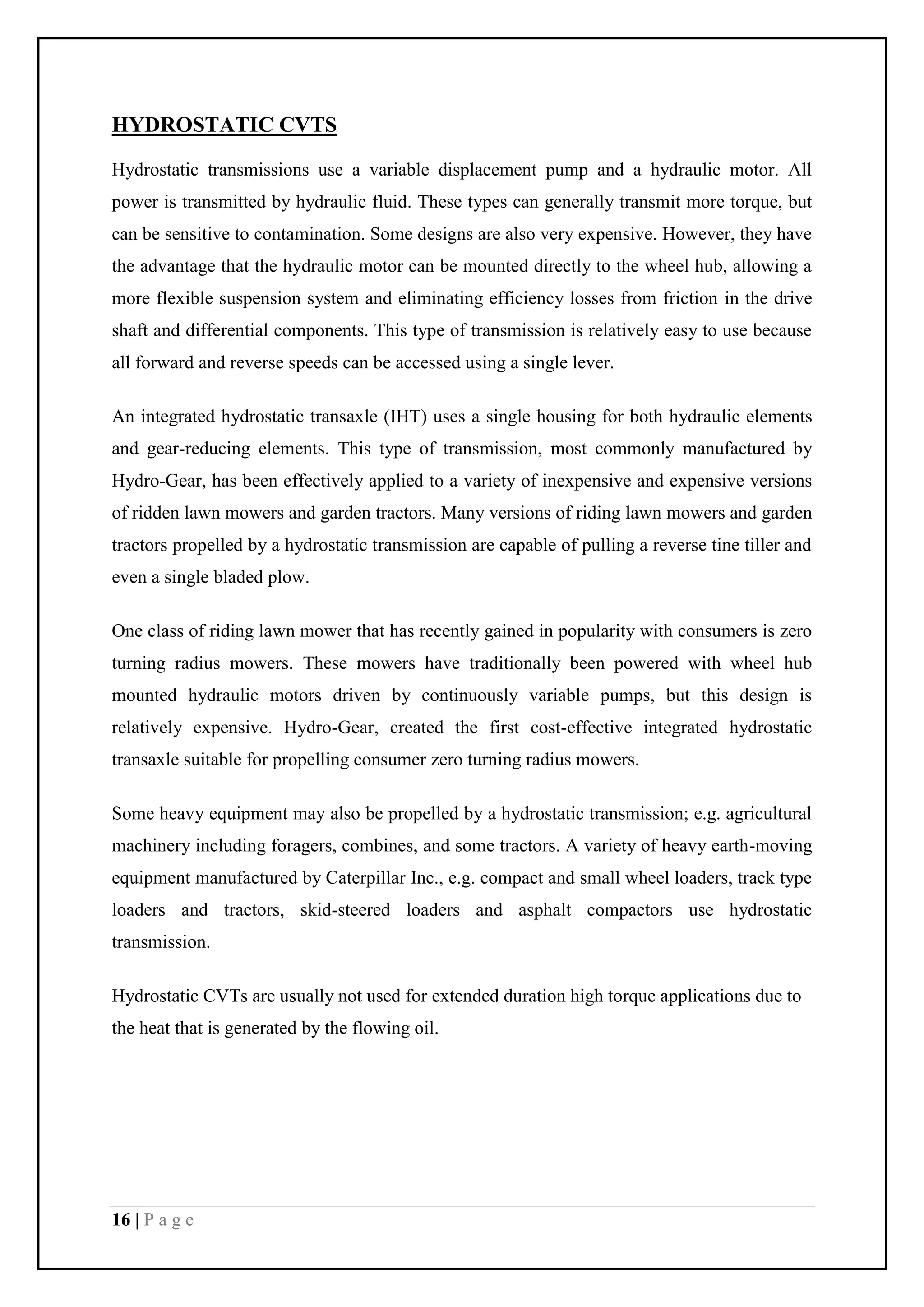 16 | P a g e
HYDROSTATIC CVTS
Hydrostatic transmissions use a variable displacement pump and a hydraulic motor. All
power is transmitted by hydraulic fluid. These types can generally transmit more torque, but
can be sensitive to contamination. Some designs are also very expensive. However, they have
the advantage that the hydraulic motor can be mounted directly to the wheel hub, allowing a
more flexible suspension system and eliminating efficiency losses from friction in the drive
shaft and differential components. This type of transmission is relatively easy to use because
all forward and reverse speeds can be accessed using a single lever.
An integrated hydrostatic transaxle (IHT) uses a single housing for both hydraulic elements
and gear-reducing elements. This type of transmission, most commonly manufactured by
Hydro-Gear, has been effectively applied to a variety of inexpensive and expensive versions
of ridden lawn mowers and garden tractors. Many versions of riding lawn mowers and garden
tractors propelled by a hydrostatic transmission are capable of pulling a reverse tine tiller and
even a single bladed plow.
One class of riding lawn mower that has recently gained in popularity with consumers is zero
turning radius mowers. These mowers have traditionally been powered with wheel hub
mounted hydraulic motors driven by continuously variable pumps, but this design is
relatively expensive. Hydro-Gear, created the first cost-effective integrated hydrostatic
transaxle suitable for propelling consumer zero turning radius mowers.
Some heavy equipment may also be propelled by a hydrostatic transmission; e.g. agricultural
machinery including foragers, combines, and some tractors. A variety of heavy earth-moving
equipment manufactured by Caterpillar Inc., e.g. compact and small wheel loaders, track type
loaders and tractors, skid-steered loaders and asphalt compactors use hydrostatic
transmission.
Hydrostatic CVTs are usually not used for extended duration high torque applications due to
the heat that is generated by the flowing oil.
 