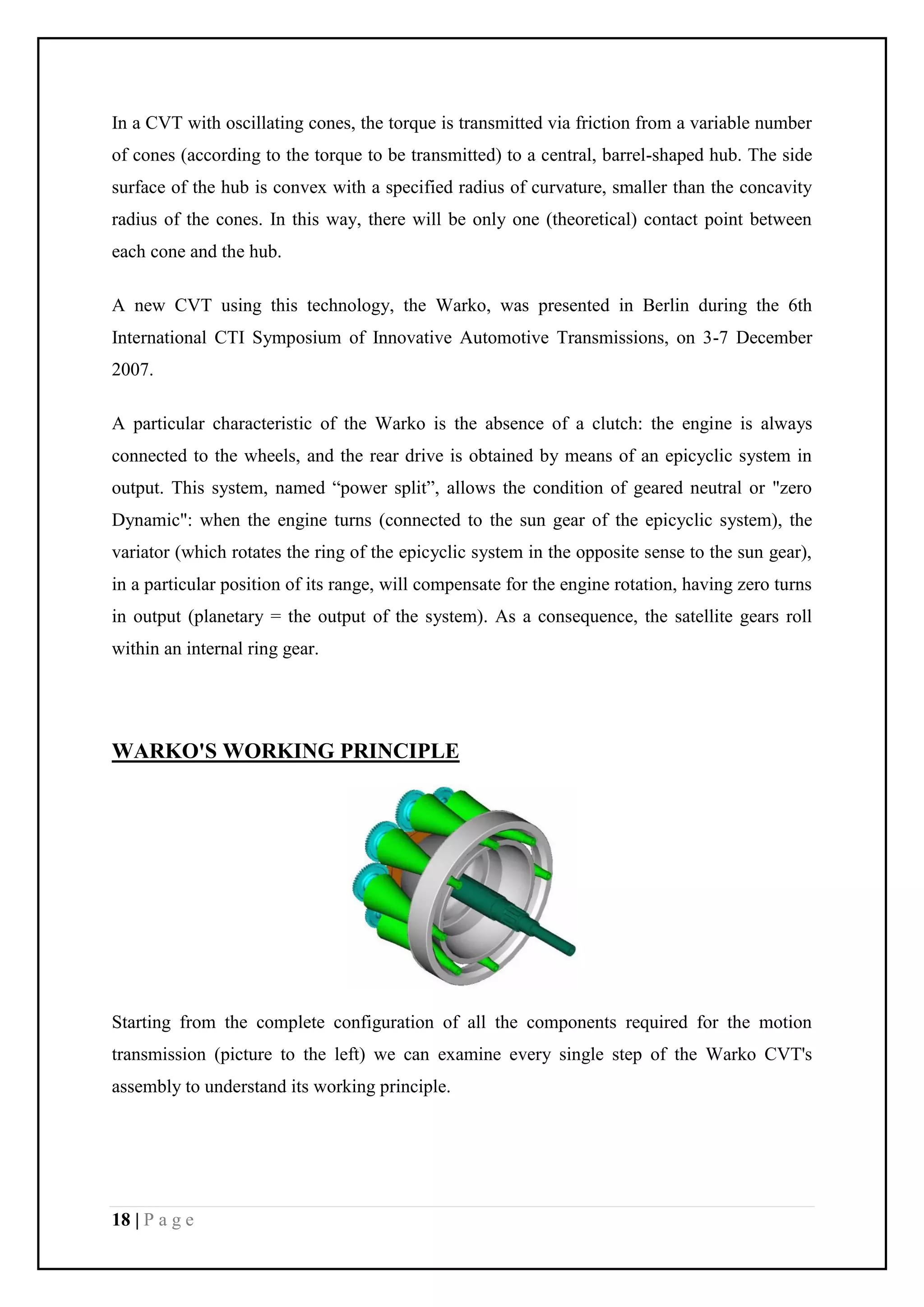 18 | P a g e
In a CVT with oscillating cones, the torque is transmitted via friction from a variable number
of cones (according to the torque to be transmitted) to a central, barrel-shaped hub. The side
surface of the hub is convex with a specified radius of curvature, smaller than the concavity
radius of the cones. In this way, there will be only one (theoretical) contact point between
each cone and the hub.
A new CVT using this technology, the Warko, was presented in Berlin during the 6th
International CTI Symposium of Innovative Automotive Transmissions, on 3-7 December
2007.
A particular characteristic of the Warko is the absence of a clutch: the engine is always
connected to the wheels, and the rear drive is obtained by means of an epicyclic system in
output. This system, named “power split”, allows the condition of geared neutral or "zero
Dynamic": when the engine turns (connected to the sun gear of the epicyclic system), the
variator (which rotates the ring of the epicyclic system in the opposite sense to the sun gear),
in a particular position of its range, will compensate for the engine rotation, having zero turns
in output (planetary = the output of the system). As a consequence, the satellite gears roll
within an internal ring gear.
WARKO'S WORKING PRINCIPLE
Starting from the complete configuration of all the components required for the motion
transmission (picture to the left) we can examine every single step of the Warko CVT's
assembly to understand its working principle.
 