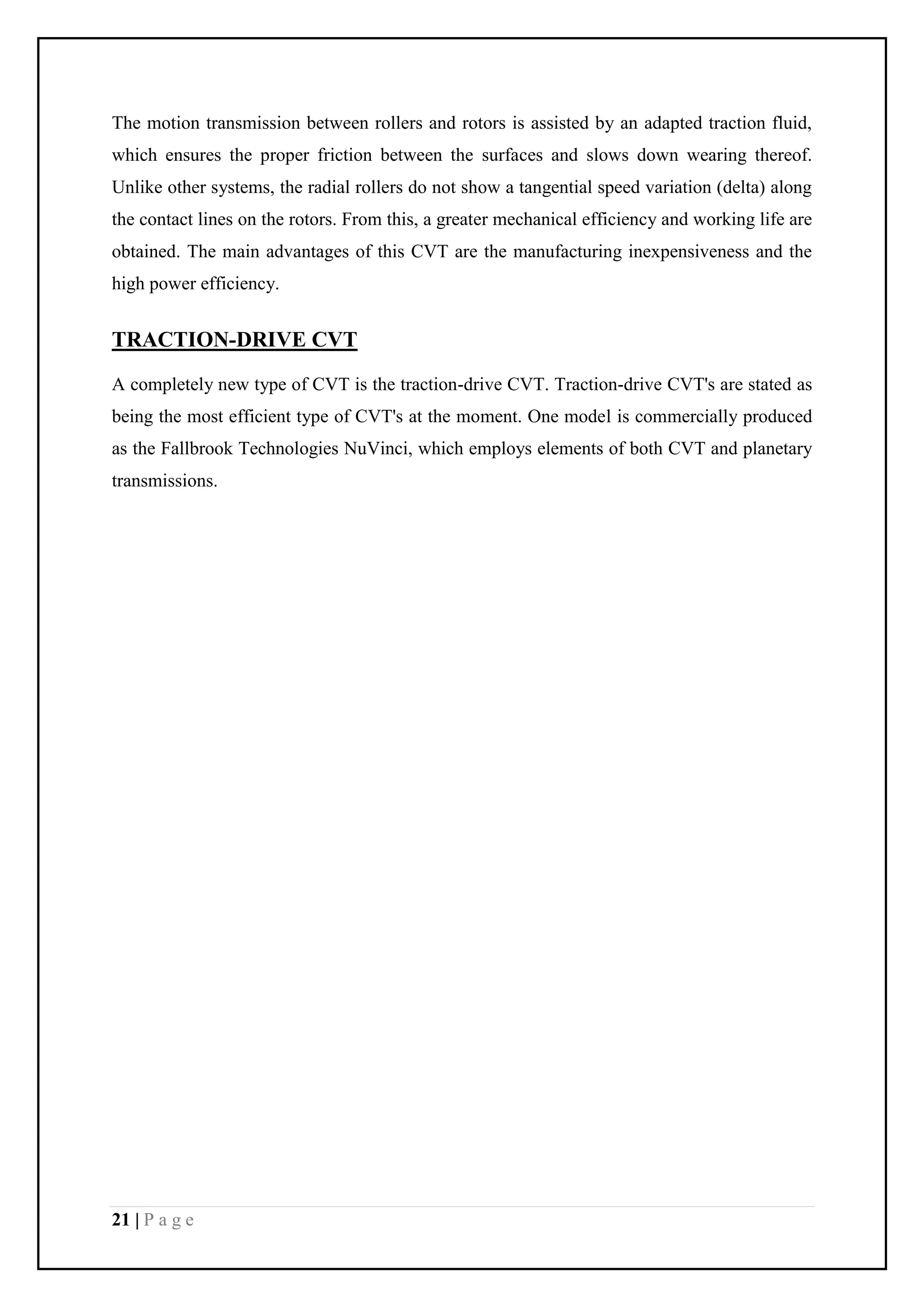 21 | P a g e
The motion transmission between rollers and rotors is assisted by an adapted traction fluid,
which ensures the proper friction between the surfaces and slows down wearing thereof.
Unlike other systems, the radial rollers do not show a tangential speed variation (delta) along
the contact lines on the rotors. From this, a greater mechanical efficiency and working life are
obtained. The main advantages of this CVT are the manufacturing inexpensiveness and the
high power efficiency.
TRACTION-DRIVE CVT
A completely new type of CVT is the traction-drive CVT. Traction-drive CVT's are stated as
being the most efficient type of CVT's at the moment. One model is commercially produced
as the Fallbrook Technologies NuVinci, which employs elements of both CVT and planetary
transmissions.
 