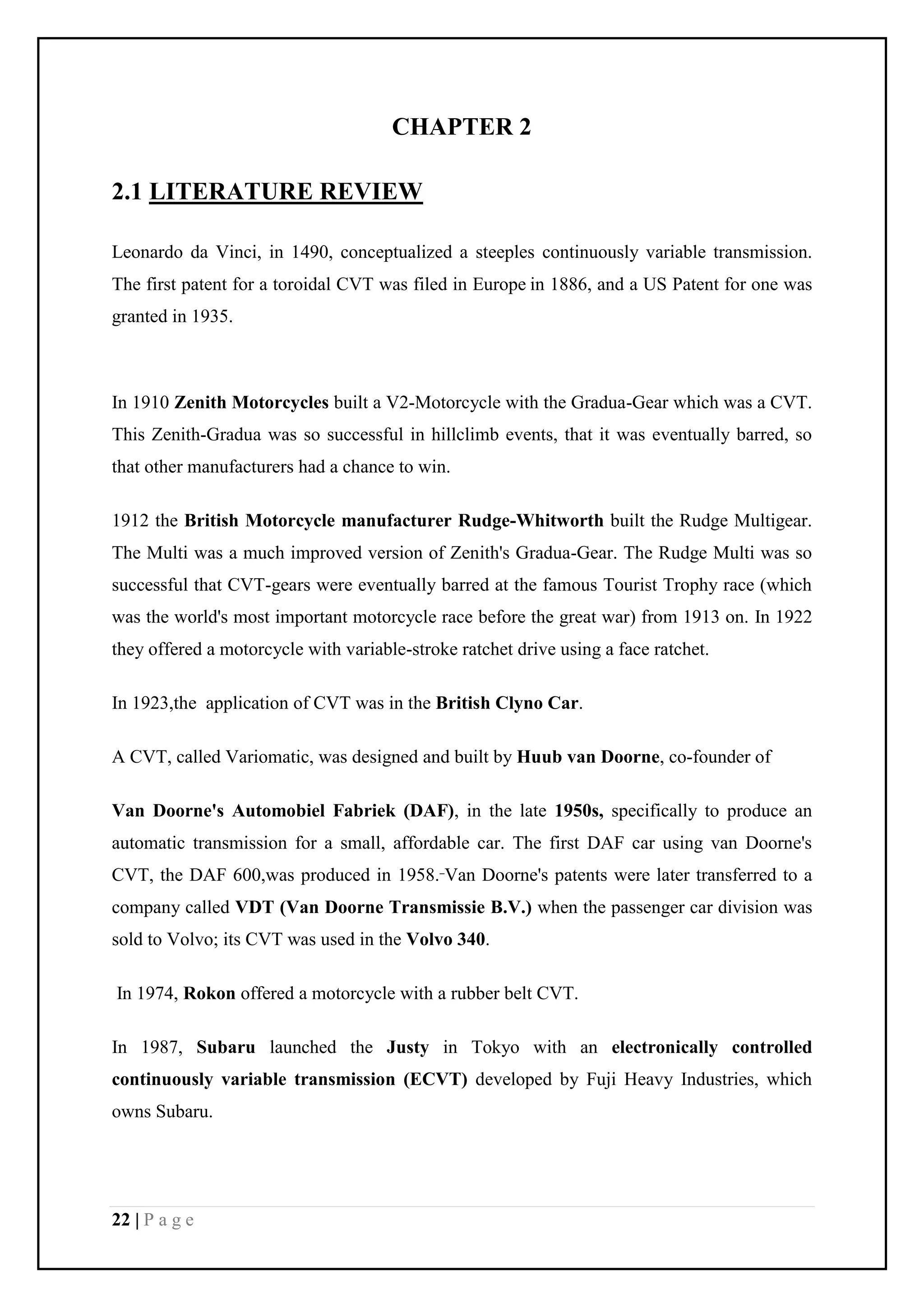 22 | P a g e
CHAPTER 2
2.1 LITERATURE REVIEW
Leonardo da Vinci, in 1490, conceptualized a steeples continuously variable transmission.
The first patent for a toroidal CVT was filed in Europe in 1886, and a US Patent for one was
granted in 1935.
In 1910 Zenith Motorcycles built a V2-Motorcycle with the Gradua-Gear which was a CVT.
This Zenith-Gradua was so successful in hillclimb events, that it was eventually barred, so
that other manufacturers had a chance to win.
1912 the British Motorcycle manufacturer Rudge-Whitworth built the Rudge Multigear.
The Multi was a much improved version of Zenith's Gradua-Gear. The Rudge Multi was so
successful that CVT-gears were eventually barred at the famous Tourist Trophy race (which
was the world's most important motorcycle race before the great war) from 1913 on. In 1922
they offered a motorcycle with variable-stroke ratchet drive using a face ratchet.
In 1923,the application of CVT was in the British Clyno Car.
A CVT, called Variomatic, was designed and built by Huub van Doorne, co-founder of
Van Doorne's Automobiel Fabriek (DAF), in the late 1950s, specifically to produce an
automatic transmission for a small, affordable car. The first DAF car using van Doorne's
CVT, the DAF 600,was produced in 1958. Van Doorne's patents were later transferred to a
company called VDT (Van Doorne Transmissie B.V.) when the passenger car division was
sold to Volvo; its CVT was used in the Volvo 340.
In 1974, Rokon offered a motorcycle with a rubber belt CVT.
In 1987, Subaru launched the Justy in Tokyo with an electronically controlled
continuously variable transmission (ECVT) developed by Fuji Heavy Industries, which
owns Subaru.
 