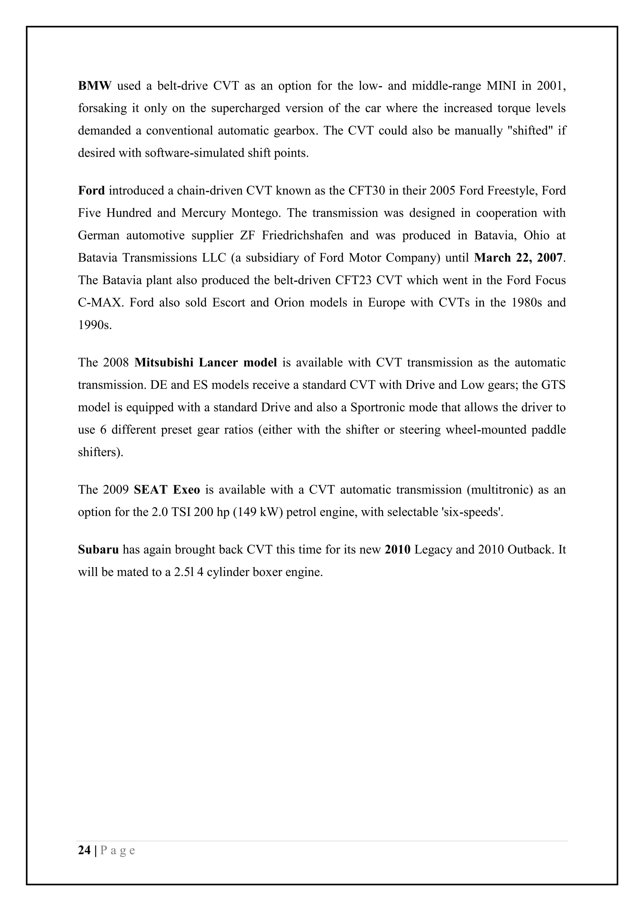 24 | P a g e
BMW used a belt-drive CVT as an option for the low- and middle-range MINI in 2001,
forsaking it only on the supercharged version of the car where the increased torque levels
demanded a conventional automatic gearbox. The CVT could also be manually "shifted" if
desired with software-simulated shift points.
Ford introduced a chain-driven CVT known as the CFT30 in their 2005 Ford Freestyle, Ford
Five Hundred and Mercury Montego. The transmission was designed in cooperation with
German automotive supplier ZF Friedrichshafen and was produced in Batavia, Ohio at
Batavia Transmissions LLC (a subsidiary of Ford Motor Company) until March 22, 2007.
The Batavia plant also produced the belt-driven CFT23 CVT which went in the Ford Focus
C-MAX. Ford also sold Escort and Orion models in Europe with CVTs in the 1980s and
1990s.
The 2008 Mitsubishi Lancer model is available with CVT transmission as the automatic
transmission. DE and ES models receive a standard CVT with Drive and Low gears; the GTS
model is equipped with a standard Drive and also a Sportronic mode that allows the driver to
use 6 different preset gear ratios (either with the shifter or steering wheel-mounted paddle
shifters).
The 2009 SEAT Exeo is available with a CVT automatic transmission (multitronic) as an
option for the 2.0 TSI 200 hp (149 kW) petrol engine, with selectable 'six-speeds'.
Subaru has again brought back CVT this time for its new 2010 Legacy and 2010 Outback. It
will be mated to a 2.5l 4 cylinder boxer engine.
 