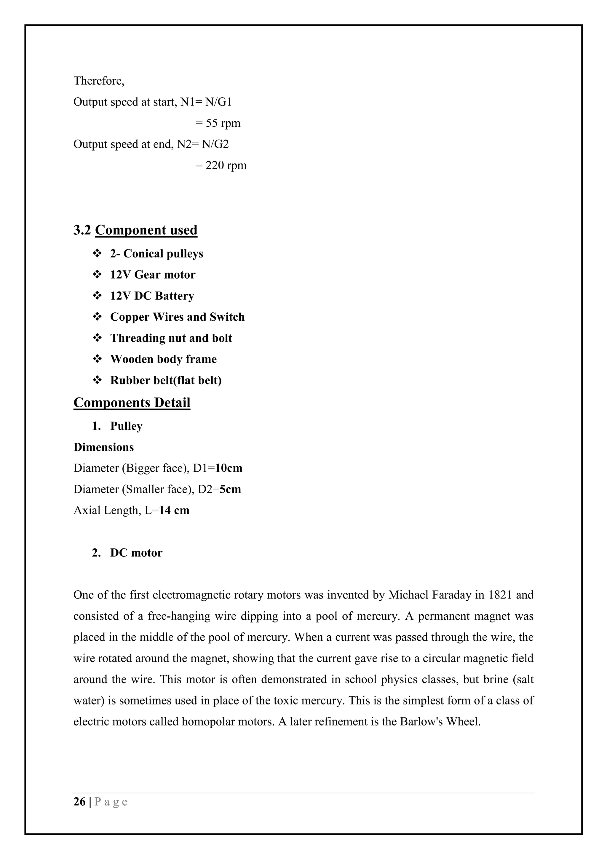 26 | P a g e
Therefore,
Output speed at start, N1= N/G1
= 55 rpm
Output speed at end, N2= N/G2
= 220 rpm
3.2 Component used
 2- Conical pulleys
 12V Gear motor
 12V DC Battery
 Copper Wires and Switch
 Threading nut and bolt
 Wooden body frame
 Rubber belt(flat belt)
Components Detail
1. Pulley
Dimensions
Diameter (Bigger face), D1=10cm
Diameter (Smaller face), D2=5cm
Axial Length, L=14 cm
2. DC motor
One of the first electromagnetic rotary motors was invented by Michael Faraday in 1821 and
consisted of a free-hanging wire dipping into a pool of mercury. A permanent magnet was
placed in the middle of the pool of mercury. When a current was passed through the wire, the
wire rotated around the magnet, showing that the current gave rise to a circular magnetic field
around the wire. This motor is often demonstrated in school physics classes, but brine (salt
water) is sometimes used in place of the toxic mercury. This is the simplest form of a class of
electric motors called homopolar motors. A later refinement is the Barlow's Wheel.
 