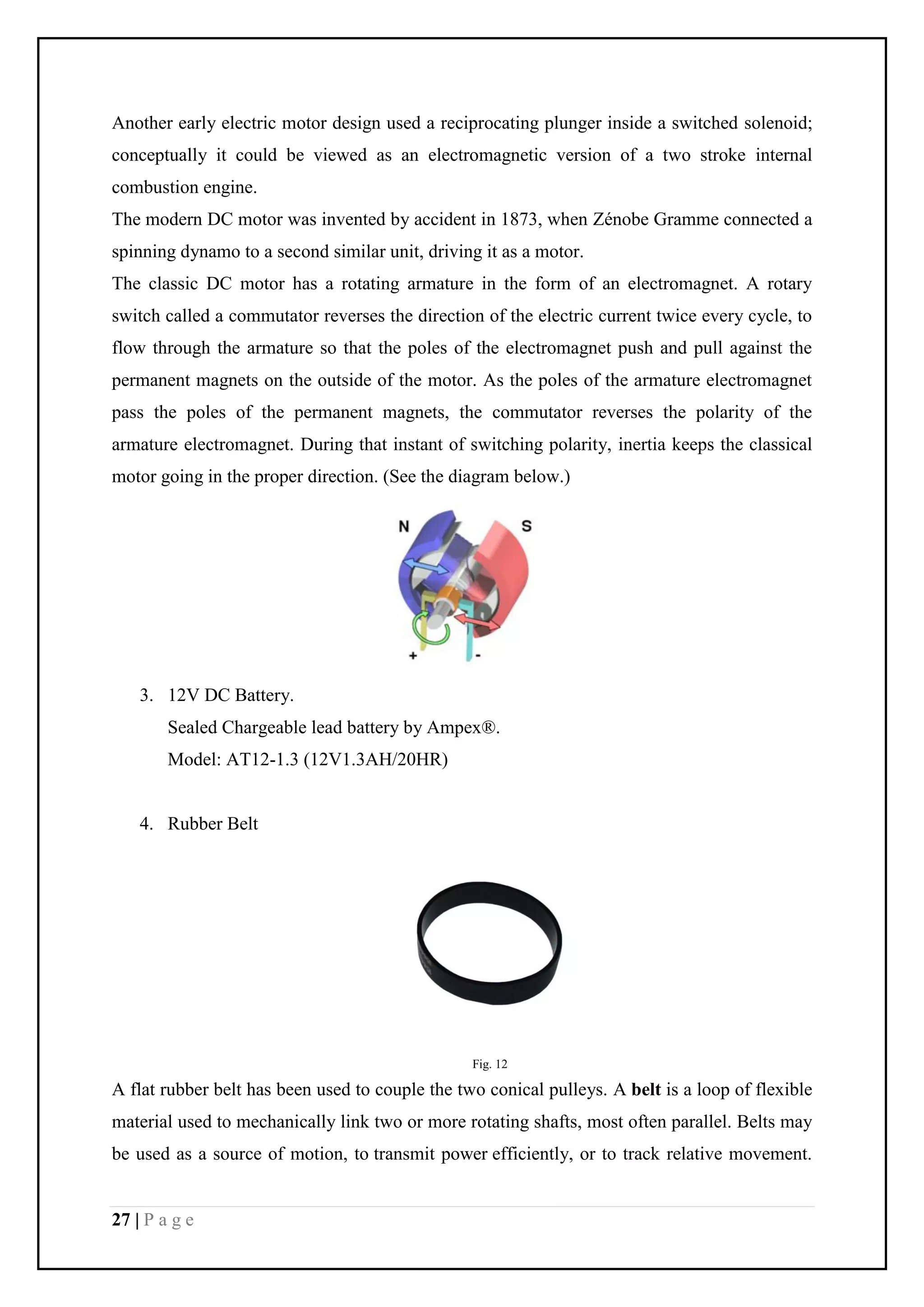 27 | P a g e
Another early electric motor design used a reciprocating plunger inside a switched solenoid;
conceptually it could be viewed as an electromagnetic version of a two stroke internal
combustion engine.
The modern DC motor was invented by accident in 1873, when Zénobe Gramme connected a
spinning dynamo to a second similar unit, driving it as a motor.
The classic DC motor has a rotating armature in the form of an electromagnet. A rotary
switch called a commutator reverses the direction of the electric current twice every cycle, to
flow through the armature so that the poles of the electromagnet push and pull against the
permanent magnets on the outside of the motor. As the poles of the armature electromagnet
pass the poles of the permanent magnets, the commutator reverses the polarity of the
armature electromagnet. During that instant of switching polarity, inertia keeps the classical
motor going in the proper direction. (See the diagram below.)
3. 12V DC Battery.
Sealed Chargeable lead battery by Ampex®.
Model: AT12-1.3 (12V1.3AH/20HR)
4. Rubber Belt
Fig. 12
A flat rubber belt has been used to couple the two conical pulleys. A belt is a loop of flexible
material used to mechanically link two or more rotating shafts, most often parallel. Belts may
be used as a source of motion, to transmit power efficiently, or to track relative movement.
 
