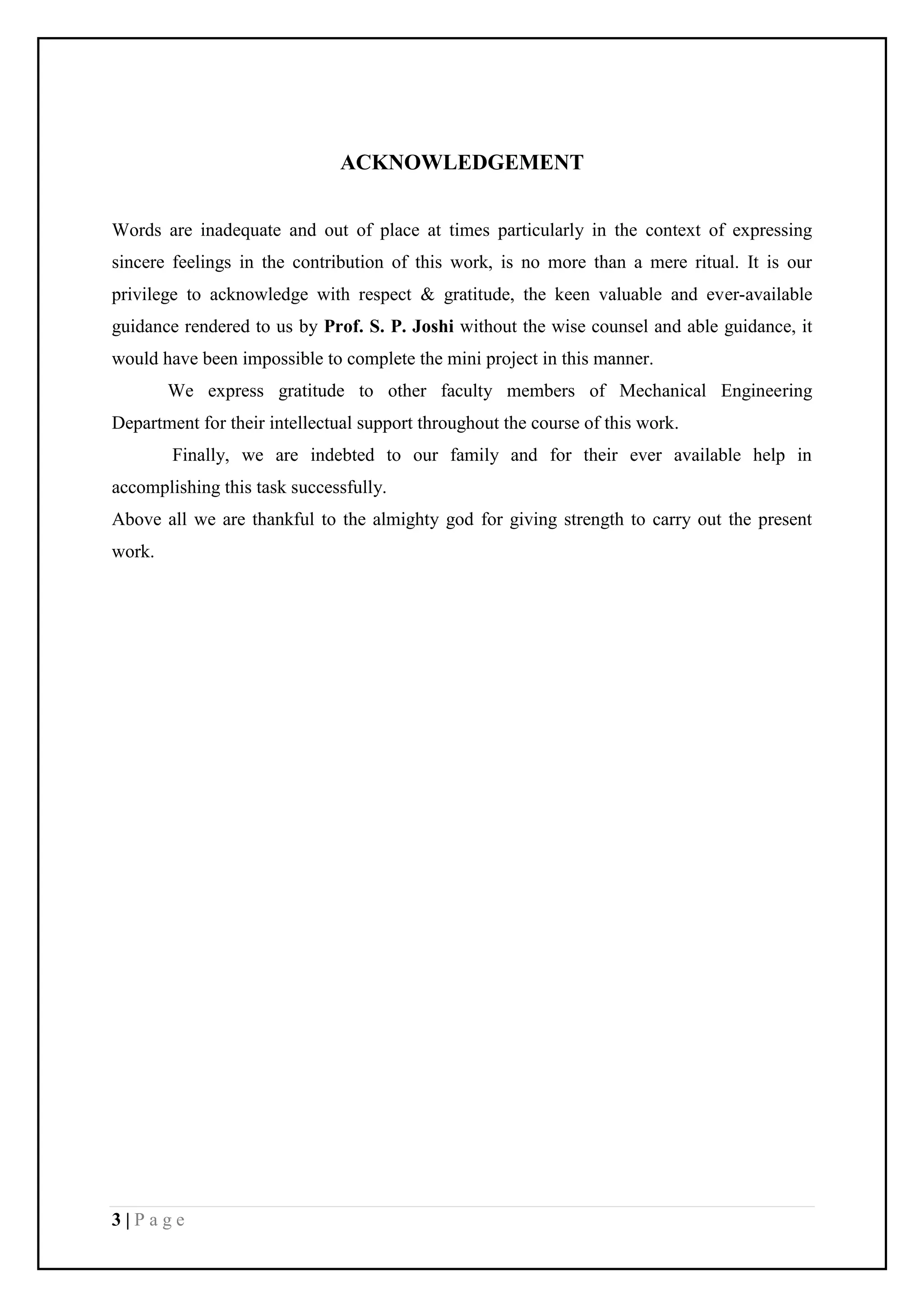 3 | P a g e
ACKNOWLEDGEMENT
Words are inadequate and out of place at times particularly in the context of expressing
sincere feelings in the contribution of this work, is no more than a mere ritual. It is our
privilege to acknowledge with respect & gratitude, the keen valuable and ever-available
guidance rendered to us by Prof. S. P. Joshi without the wise counsel and able guidance, it
would have been impossible to complete the mini project in this manner.
We express gratitude to other faculty members of Mechanical Engineering
Department for their intellectual support throughout the course of this work.
Finally, we are indebted to our family and for their ever available help in
accomplishing this task successfully.
Above all we are thankful to the almighty god for giving strength to carry out the present
work.
 