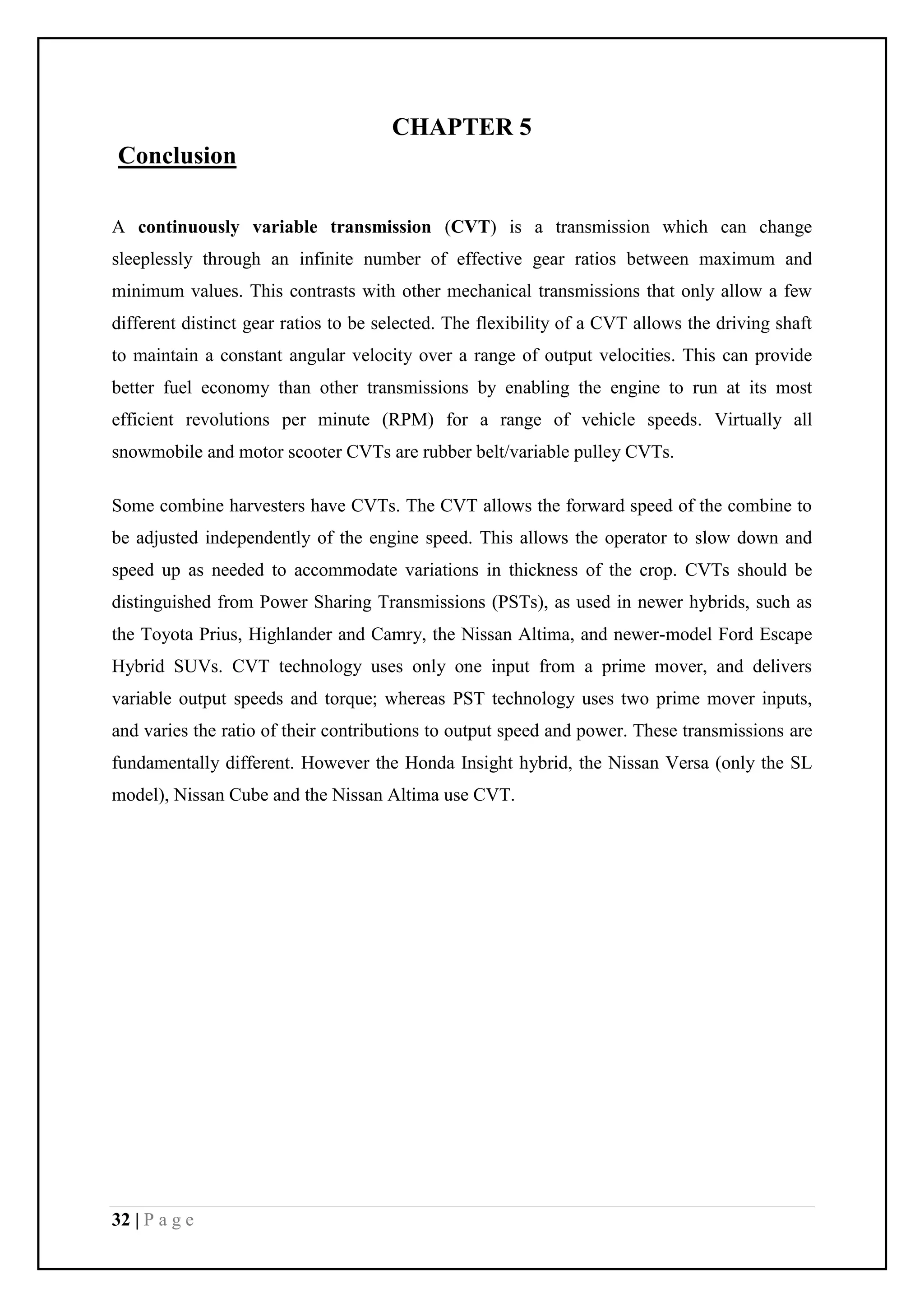 32 | P a g e
CHAPTER 5
Conclusion
A continuously variable transmission (CVT) is a transmission which can change
sleeplessly through an infinite number of effective gear ratios between maximum and
minimum values. This contrasts with other mechanical transmissions that only allow a few
different distinct gear ratios to be selected. The flexibility of a CVT allows the driving shaft
to maintain a constant angular velocity over a range of output velocities. This can provide
better fuel economy than other transmissions by enabling the engine to run at its most
efficient revolutions per minute (RPM) for a range of vehicle speeds. Virtually all
snowmobile and motor scooter CVTs are rubber belt/variable pulley CVTs.
Some combine harvesters have CVTs. The CVT allows the forward speed of the combine to
be adjusted independently of the engine speed. This allows the operator to slow down and
speed up as needed to accommodate variations in thickness of the crop. CVTs should be
distinguished from Power Sharing Transmissions (PSTs), as used in newer hybrids, such as
the Toyota Prius, Highlander and Camry, the Nissan Altima, and newer-model Ford Escape
Hybrid SUVs. CVT technology uses only one input from a prime mover, and delivers
variable output speeds and torque; whereas PST technology uses two prime mover inputs,
and varies the ratio of their contributions to output speed and power. These transmissions are
fundamentally different. However the Honda Insight hybrid, the Nissan Versa (only the SL
model), Nissan Cube and the Nissan Altima use CVT.
 