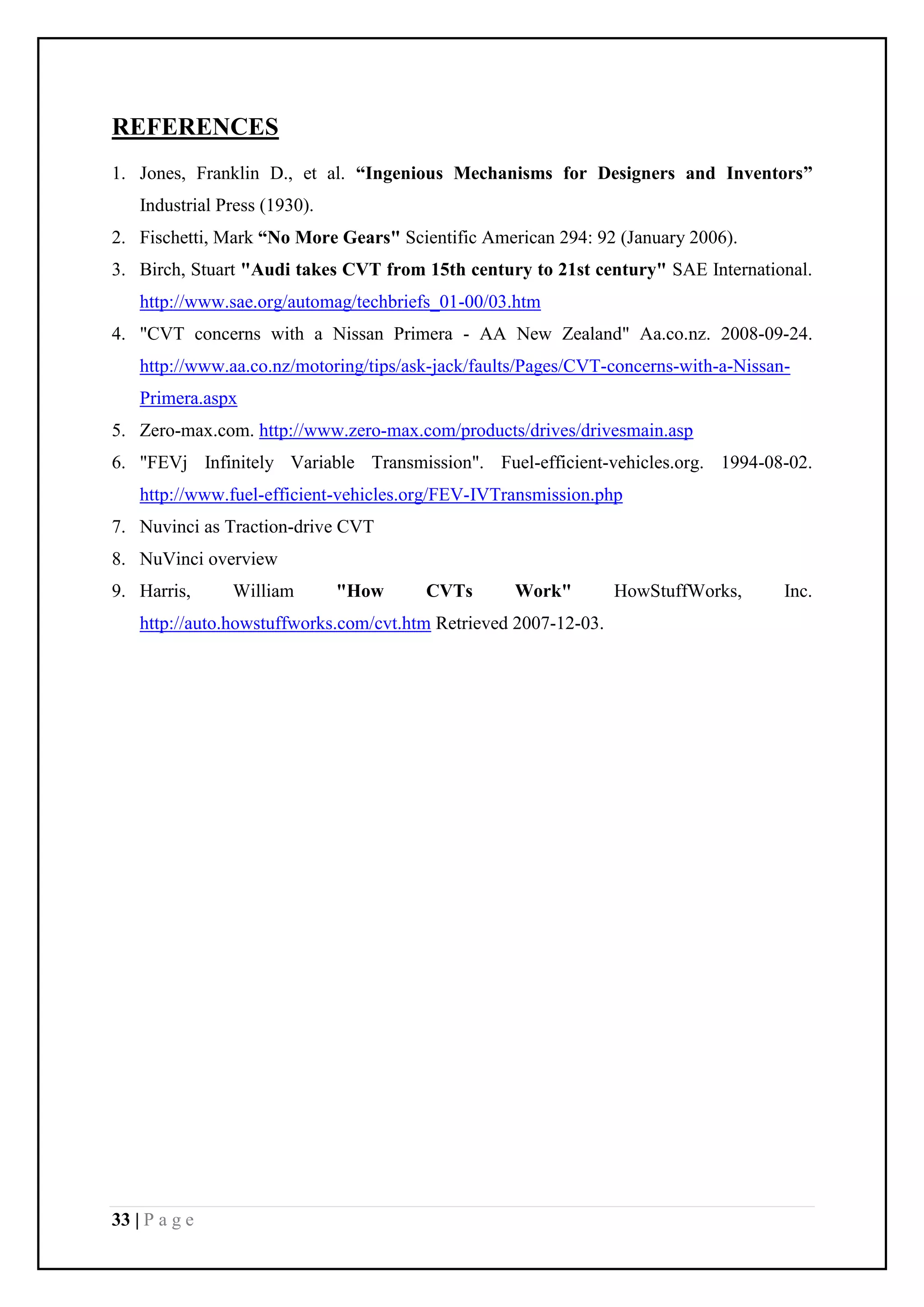 33 | P a g e
REFERENCES
1. Jones, Franklin D., et al. “Ingenious Mechanisms for Designers and Inventors”
Industrial Press (1930).
2. Fischetti, Mark “No More Gears" Scientific American 294: 92 (January 2006).
3. Birch, Stuart "Audi takes CVT from 15th century to 21st century" SAE International.
http://www.sae.org/automag/techbriefs_01-00/03.htm
4. "CVT concerns with a Nissan Primera - AA New Zealand" Aa.co.nz. 2008-09-24.
http://www.aa.co.nz/motoring/tips/ask-jack/faults/Pages/CVT-concerns-with-a-Nissan-
Primera.aspx
5. Zero-max.com. http://www.zero-max.com/products/drives/drivesmain.asp
6. "FEVj Infinitely Variable Transmission". Fuel-efficient-vehicles.org. 1994-08-02.
http://www.fuel-efficient-vehicles.org/FEV-IVTransmission.php
7. Nuvinci as Traction-drive CVT
8. NuVinci overview
9. Harris, William "How CVTs Work" HowStuffWorks, Inc.
http://auto.howstuffworks.com/cvt.htm Retrieved 2007-12-03.
 