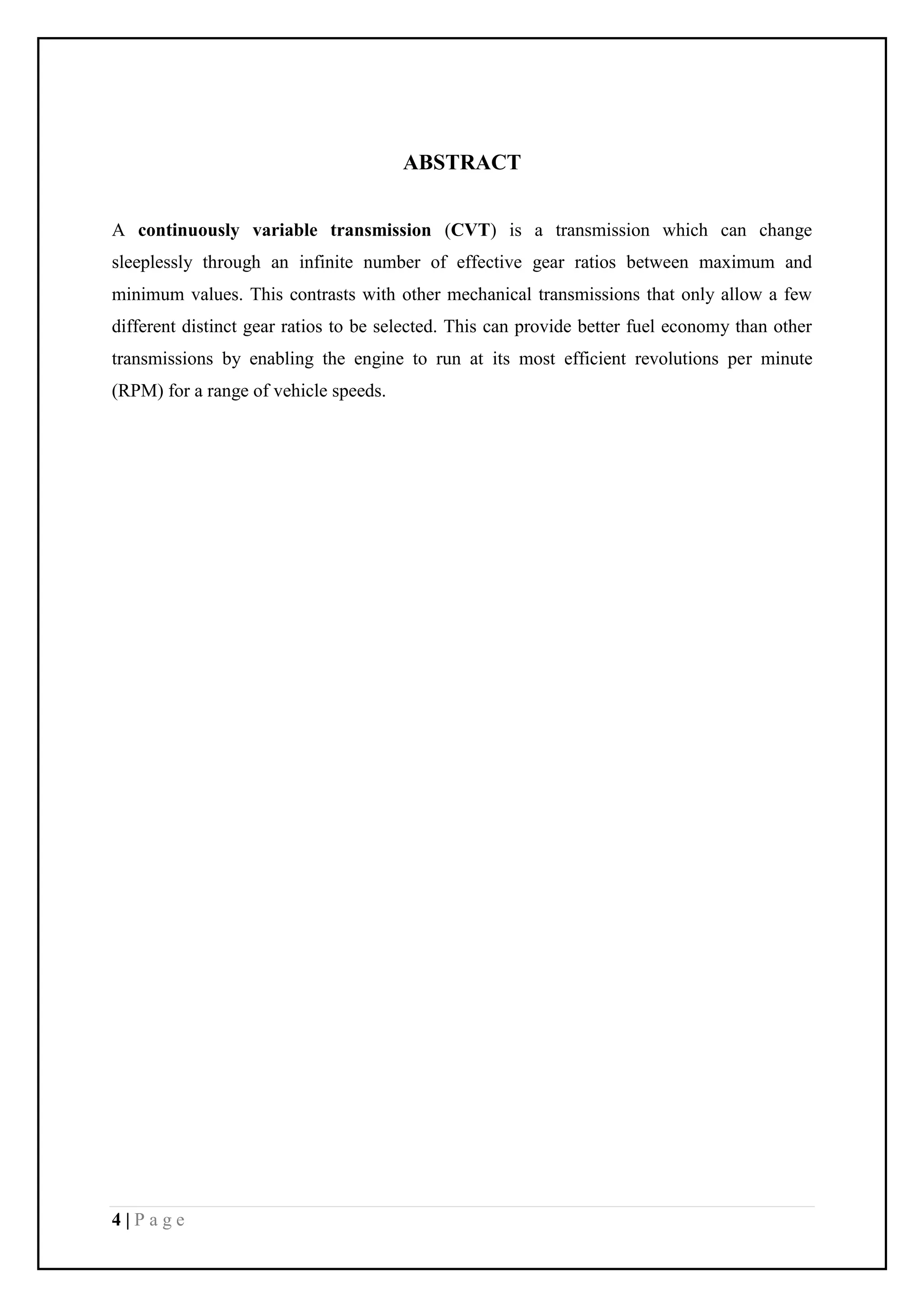 4 | P a g e
ABSTRACT
A continuously variable transmission (CVT) is a transmission which can change
sleeplessly through an infinite number of effective gear ratios between maximum and
minimum values. This contrasts with other mechanical transmissions that only allow a few
different distinct gear ratios to be selected. This can provide better fuel economy than other
transmissions by enabling the engine to run at its most efficient revolutions per minute
(RPM) for a range of vehicle speeds.
 