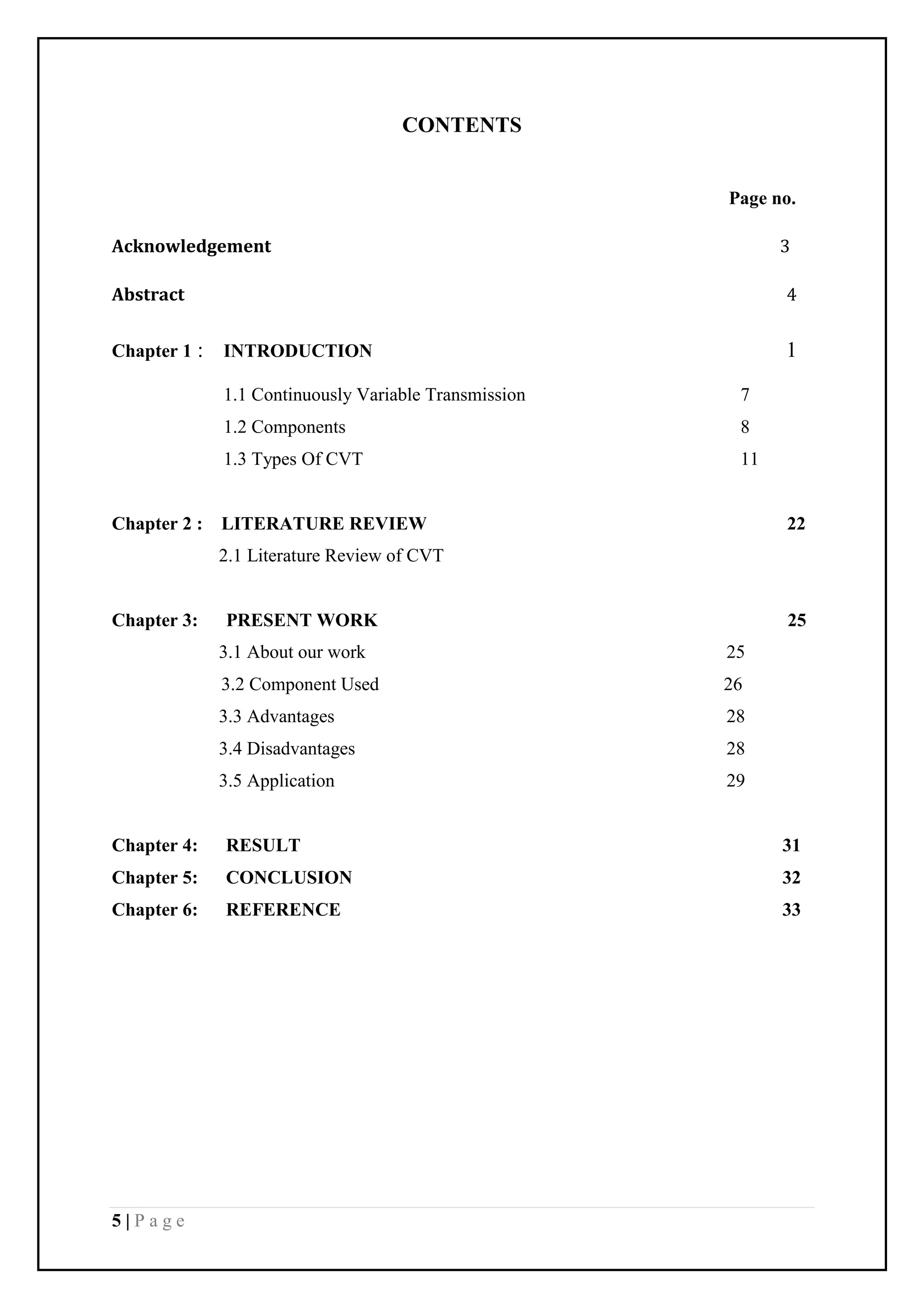 5 | P a g e
CONTENTS
Page no.
Acknowledgement 3
Abstract 4
Chapter 1 : INTRODUCTION 1
1.1 Continuously Variable Transmission 7
1.2 Components 8
1.3 Types Of CVT 11
Chapter 2 : LITERATURE REVIEW 22
2.1 Literature Review of CVT
Chapter 3: PRESENT WORK 25
3.1 About our work 25
3.2 Component Used 26
3.3 Advantages 28
3.4 Disadvantages 28
3.5 Application 29
Chapter 4: RESULT 31
Chapter 5: CONCLUSION 32
Chapter 6: REFERENCE 33
 