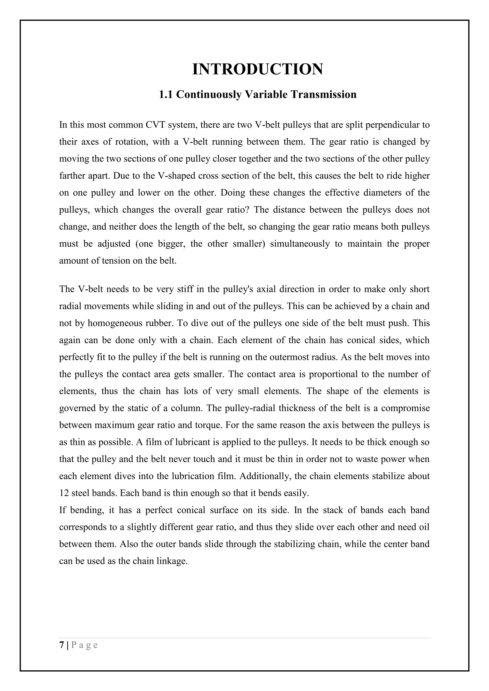 7 | P a g e
INTRODUCTION
1.1 Continuously Variable Transmission
In this most common CVT system, there are two V-belt pulleys that are split perpendicular to
their axes of rotation, with a V-belt running between them. The gear ratio is changed by
moving the two sections of one pulley closer together and the two sections of the other pulley
farther apart. Due to the V-shaped cross section of the belt, this causes the belt to ride higher
on one pulley and lower on the other. Doing these changes the effective diameters of the
pulleys, which changes the overall gear ratio? The distance between the pulleys does not
change, and neither does the length of the belt, so changing the gear ratio means both pulleys
must be adjusted (one bigger, the other smaller) simultaneously to maintain the proper
amount of tension on the belt.
The V-belt needs to be very stiff in the pulley's axial direction in order to make only short
radial movements while sliding in and out of the pulleys. This can be achieved by a chain and
not by homogeneous rubber. To dive out of the pulleys one side of the belt must push. This
again can be done only with a chain. Each element of the chain has conical sides, which
perfectly fit to the pulley if the belt is running on the outermost radius. As the belt moves into
the pulleys the contact area gets smaller. The contact area is proportional to the number of
elements, thus the chain has lots of very small elements. The shape of the elements is
governed by the static of a column. The pulley-radial thickness of the belt is a compromise
between maximum gear ratio and torque. For the same reason the axis between the pulleys is
as thin as possible. A film of lubricant is applied to the pulleys. It needs to be thick enough so
that the pulley and the belt never touch and it must be thin in order not to waste power when
each element dives into the lubrication film. Additionally, the chain elements stabilize about
12 steel bands. Each band is thin enough so that it bends easily.
If bending, it has a perfect conical surface on its side. In the stack of bands each band
corresponds to a slightly different gear ratio, and thus they slide over each other and need oil
between them. Also the outer bands slide through the stabilizing chain, while the center band
can be used as the chain linkage.
 